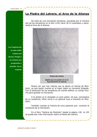 PÁGINA       15



                      La Piedra del Letrero, el Arca de la Alianza

                            Se trata de una inscripción templaria, esculpida por el número
                      dos de los templarios en el año 1310, tiene 30 m cuadrados y repre-
                      senta el Arca de la Alianza.




Los Templarios fue

   la orden militar

     cristiana más

famosa. Protegía a

 los cristianos que

   peregrinaban a

  Jerusalén tras su

         conquista



                                                 Piedra del Letrero

                                           (lápida que se puede ver en el
                                              Ayuntamiento de Arjona)

                             Parece ser que hay indicios que la sitúan en tierras de Mon-
                      tizón, ya que según cuenta en el lugar había un convento Visigodo.
                      Con la disolución de los templarios se mandó edificar un cortijo enci-
                      ma para guardar la inscripción.

                             A la piedra se le otorgaba un gran poder, tal que, conocedora
                      de su existencia, Hitler envío a un general suyo a buscarla en Mon-
                      tizón.

                            También cuentan la historia de unos pastores que conocían la
                      existencia de la inscripción.

                            En el libro “Historia de Montizón” desde la página 136 la 155
                      se puede leer más información sobre la Piedra del Letrero.




             MONTIZÓN      POST
 