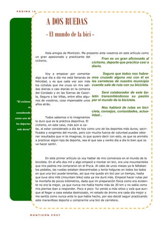 PÁGINA         16




                             A DOS RUEDAS
                             - El mundo de la bici -

                            Hola amigos de Montizón. Me presento ante vosotros en este artículo como
                     un gran apasionado y practicante del
                                                                  Fran es un gran aficionado al
                     ciclismo.
                                                                  ciclismo, deporte que practica casi a
                                                                  diario.

                             Voy a empezar por comentar                  Seguro que todos nos habre-
                     algo que día a día me está llenando de       mos cruzado alguna vez con él en
                     felicidad, y es que cada vez son más         las carreteras de nuestro municipio
                     los ciclistas que me cruzo en mis sali-      cuando sale de ruta con su bicicleta.
                     das diarias o casi diarias en la comarca
                     del Condado y en las Sierras de Cazor-              Será colaborador de este bo-
                     la, Segura y las Villas, entre ellos algu-   letín transmitiéndonos su pasión
 “El ciclismo        nos de vosotros, cosa impensable unos        por el mundo de la bicicleta.
                     años atrás.
          es                                                             Nos hablará de rutas en bici-
considerado                                                       cleta, consejos, curiosidades, actua-
                                                                  lidad...
como uno de                  Todos sabemos o lo imaginamos
                     lo duro que es la práctica deportiva. El
los deportes         ciclismo, en este caso, más aún si ca-
 más duros”          be, al estar considerado a día de hoy como uno de los deportes más duros, sacri-
                     ficados y exigentes del mundo, pero con mucha fuerza de voluntad puedes obte-
                     ner resultados que ni te imaginas, lo que quiero decir con esto, es que os animéis
                     a practicar algún tipo de deporte, sea el que sea y veréis día a día lo bien que os
                     va hacer sentir.




                             En este primer artículo os voy hablar de mis comienzos en el mundo de la
                     bicicleta. En el año dos mil y algo empecé a montar en bici, era una mountainbike
                     que mis padres me compraron en el Pryca. Al cabo de unos meses ya le faltaban
                     los pedales, las ruedas estaban descentradas y tenía holguras en todos los lados
                     en que una bici puede tenerlas, así que me quede sin bici por un tiempo, hasta
                     que tuve otra mtb (mountain bike) esta ya me duró más. Empecé hacer rutas por
                     la montaña de pocos kilómetros, dada que mi preparación física como era eviden-
                     te no era la mejor, ya que nunca me había hecho más de 30 km y no sabía como
                     mis piernas iban a responder. Poco a poco fui yendo a más sitios y veía que aun-
                     que al llegar a casa estaba destrozado, mi estado de ánimo era cada día mejor y
                     me sentía como nunca ante lo que había hecho, por eso decidí seguir practicando
                     este maravilloso deporte y comprarme una bici de carretera.




            MONTIZÓN             POST
 