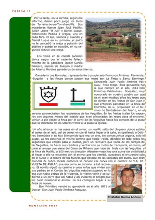 PÁGINA   19


                Por la tarde, en la corrida, según me
              informé, dieron poco juego los toros
              de Torreherberos-Torrehandilla. Sus
              matadores fueron Juan José Padilla,
              Julián López “El Juli” y Daniel Luque.
              Obteniendo Padilla 2 orejas, una en
              cada toro. El Juli, silencio y ovación y
              Daniel Luque en su primero, el palco
              no le concedió la oreja a petición del
              público y quedo en ovación, en su se-
              gundo obtuvo una oreja.

                   Los toros en la corrida lucieron
              divisa negra por el reciente falleci-
              miento de la ganadera Isabel García
              Gamero, esposa de Joaquín y madre
              de Alberto Morales ganaderos de estos hierros.

                 Ganadería Los Ronceles, representante o propietario Francisco Jiménez Fernandez
              -Bugallal y las fincas donde pastan sus reses son La Tiesa y Santo Domingo.
                                                               Ganadería Juan Pablo Jiménez Pas-
                                                               quau, finca Riego. Esta ganadería fue
                                                               la que compro en el año 1944 Don
                                                               Primitivo Valdeolivas González, muy
                                                               nombrado en nuestro pueblo por que
                                                               de él eran muchos años las reses que
                                                               se corrían en las fiestas de San Juan y
                                                               que entonces pastaban en la finca de
                                                               Pedrotito, de su propiedad, en el ter-
                                                               mino de Santisteban del Puerto, en el
              verano aprovechaban las rastrojeras de las Veguillas. En las fiestas traían los vaque-
              ros con algunos mozos del pueblo que eran aficionados las reses para el encierro,
              venían a pie desde la finca por el carril de las Veguillas hasta los corrales de la plaza
              que se montaba en los solares frente a la plaza la Iglesia.

               Un año al encerrar las reses en el corral, un novillo salto del chiquero donde estaba
              al corral de al lado, así de corral en corral hasta llegar a la calle, atropellando a Dolo-
              res Bermúdez y su hijo Bienvenido que era un crío, sin consecuencia alguna, solo el
              susto. La res continuo el mismo camino que había traído, dándole de lado todos los
              segadores que venían para el pueblo, pero un recovero que venía de los cortijos de
              las Veguillas, de hacer sus cambios y ventas con su medio de transporte, un burro, al
              colar el arroyo que viene del Cerro de Miñarro que hace de linde con las Veguillas y
              la finca de Malillo, a 100 metros dirección Aldeahermosa hay una curva sin visibilidad,
              al llegar a ella se encontró con el animal que los derribó, quedando el encuentro solo
              en el susto y la rotura de los huevos que llevaba en las canastas del burro, que eran
              moneda de cobro. Desde entonces se conoce esa curva con el nombre de “LA RE-
              VUELTA DE AVILA”, que era como se conocía a tal recove-
              ro. El novillo siguió su camino y unas niñas que vivían con
              sus padres en el Cortijo las Veguillas estaban jugando en la
              era que había detrás de la vivienda, lo vieron venir y se su-
              bieron a un carro que allí había y así evitaron el peligro que
              les pudo ocasional el animal. La res consiguió llegar a su
              finca de nuevo.
                     Don Primitivo vendió su ganadería en el año 1971 al
              Doctor Don Juan Pablo Jiménez Pasquau.

                                                                           Cristóbal García Andreu

          MONTIZÓN         POST
 