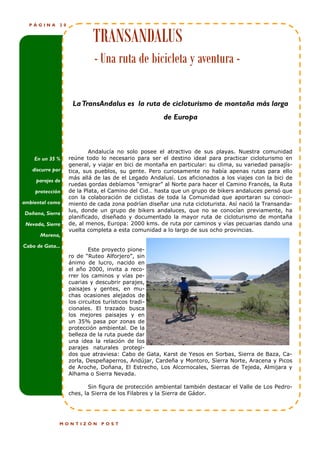 PÁGINA      20


                            TRANSANDALUS
                            - Una ruta de bicicleta y aventura -

                    La TransAndalus es la ruta de cicloturismo de montaña más larga
                                                      de Europa



                           Andalucía no solo posee el atractivo de sus playas. Nuestra comunidad
    En un 35 %     reúne todo lo necesario para ser el destino ideal para practicar cicloturismo en
                   general, y viajar en bici de montaña en particular: su clima, su variedad paisajís-
   discurre por    tica, sus pueblos, su gente. Pero curiosamente no había apenas rutas para ello
                   más allá de las de el Legado Andalusí. Los aficionados a los viajes con la bici de
     parajes de
                   ruedas gordas debíamos “emigrar” al Norte para hacer el Camino Francés, la Ruta
    protección     de la Plata, el Camino del Cid… hasta que un grupo de bikers andaluces pensó que
                   con la colaboración de ciclistas de toda la Comunidad que aportaran su conoci-
ambiental como     miento de cada zona podrían diseñar una ruta cicloturista. Así nació la Transanda-
                   lus, donde un grupo de bikers andaluces, que no se conocían previamente, ha
Doñana, Sierra
                   planificado, diseñado y documentado la mayor ruta de cicloturismo de montaña
 Nevada, Sierra    de, al menos, Europa: 2000 kms. de ruta por caminos y vías pecuarias dando una
                   vuelta completa a esta comunidad a lo largo de sus ocho provincias.
      Morena,

Cabo de Gata...
                           Este proyecto pione-
                   ro de “Ruteo Alforjero”, sin
                   ánimo de lucro, nacido en
                   el año 2000, invita a reco-
                   rrer los caminos y vías pe-
                   cuarias y descubrir parajes,
                   paisajes y gentes, en mu-
                   chas ocasiones alejados de
                   los circuitos turísticos tradi-
                   cionales. El trazado busca
                   los mejores paisajes y en
                   un 35% pasa por zonas de
                   protección ambiental. De la
                   belleza de la ruta puede dar
                   una idea la relación de los
                   parajes naturales protegi-
                   dos que atraviesa: Cabo de Gata, Karst de Yesos en Sorbas, Sierra de Baza, Ca-
                   zorla, Despeñaperros, Andújar, Cardeña y Montoro, Sierra Norte, Aracena y Picos
                   de Aroche, Doñana, El Estrecho, Los Alcornocales, Sierras de Tejeda, Almijara y
                   Alhama o Sierra Nevada.

                           Sin figura de protección ambiental también destacar el Valle de Los Pedro-
                   ches, la Sierra de los Filabres y la Sierra de Gádor.




              MONTIZÓN         POST
 