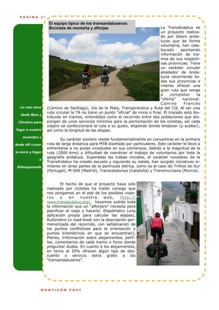 PÁGINA        21

                       El equipo típico de los transandaluseros:
                       Bicicleta de montaña y alforjas                                 La TransAndalus es
                                                                                       un proyecto realiza-
                                                                                       do por bikers anda-
                                                                                       luces que de forma
                                                                                       voluntaria, han cola-
                                                                                       borado     aportando
                                                                                       información de tra-
                                                                                       mos de sus respecti-
                                                                                       vas provincias. Tiene
                                                                                       un carácter circular
                                                                                       alrededor de Anda-
                                                                                       lucía recorriendo to-
                                                                                       das sus provincias e
                                                                                       intenta ofrecer una
                                                                                       gran ruta que venga
                                                                                       a     completar       la
                                                                                       "oferta"    nacional:
                                                                                       C a mi n o   F ra n c é s
   La ruta viene      (Camino de Santiago), Vía de la Plata, Transpirenáica y Ruta del Cid. Al ser una
                      ruta circular la TA no tiene un punto “oficial” de inicio o final. El trazado está dis-
   desde Beas y
                      tribuido en tramos, entendidos como el recorrido entre dos poblaciones que dis-
  Chiclana para       pongan de unos servicios mínimos para la pernoctación de los ciclistas, así cada
                      viajero se confeccionará la ruta a su gusto, eligiendo donde empezar (y acabar),
llegar a nuestro      así como la longitud de las etapas.
    municipio y
                             Su carácter pionero reside fundamentalmente en convertirse en la primera
desde allí cruzar     ruta de larga distancia para MTB diseñada por particulares. Este carácter le llevó a
                      enfrentarse a no pocas vicisitudes en sus comienzos, debido a la magnitud de la
la sierra y llegar    ruta (2000 kms) y dificultad de coordinar el trabajo de voluntarios por toda la
                      geografía andaluza. Superadas las trabas iniciales, el carácter novedoso de la
                a
                      TransAndalus ha creado escuela y siguiendo su estela, han surgido iniciativas si-
 Aldeaquemada         milares en otras partes de la península ibérica, como es el caso de Trilhos do Sur
                      (Portugal), M-500 (Madrid), Transcatalunya (Cataluña) y Transmurciana (Murcia).


                              El hecho de que el proyecto haya sido
                      realizado por ciclistas ha traído consigo que
                      nos pongamos en el piel de los posibles viaje-
                      ros     y    en    nuestra     web,    http://
                      www.transandalus.org/, hayamos subido toda
                      la información que un “alforjero” necesita para
                      planificar el viaje y hacerlo: Etapómetro (una
                      aplicación propia para calcular las etapas),
                      Rutómetro (o road-book con la descripción por-
                      menorizada del recorrido, con señalización de
                      los puntos conflictivos para la orientación y
                      puntos kilométricos en que se encuentran),
                      Planos, Información sobre alojamientos, perfi-
                      les, comentarios de cada tramo o foros donde
                      preguntar dudas. En cuanto a los alojamientos,
                      en torno al 20% ofrecen algún tipo de des-
                      cuento o servicio extra gratis a los
                      “transandaluseros”.




                 MONTIZÓN          POST
 