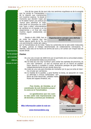 PÁGINA       22


                           Una de las cosas de las que más nos sentimos orgullosos es de la acogida
                    que ha tenido la Transandalus y
                    de la relación que mantenemos
                    con nuestros viajeros. Ya desde el
                    momento que deciden viajar por
                    la TA deben tomar una actitud pro
                    -activa para planificar el viaje;
                    más tarde se convierten en nues-
                    tros “ojos y oídos” informándonos
                    de cambios en el trazado o en los
                    alojamientos y al final del viaje
                    muchos siguen colaborando con
                    nosotros.

                           Desde el año 1996, han si-    Espectaculares paisajes para disfrutar
                    do miles los viajeros que han                    durante la ruta.
                    hecho alguna parte de la TA, con
                    una pernoctación media del viajero
                    por la TransAndalus de 6,5 días. Todos los contenidos de la web están traducidos
                    al inglés, gracias al trabajo desinteresado de colaboradores extranjeros. Y
                    además, todo esto se ha hecho sin ánimo de lucro y sin contar con ningún tipo de
“Espectaculares     ayuda oficial.

son las paisajes    Flashes
 que se pueden
                         -Es una ruta circular de 2000 kms por el perímetro de la comunidad andalu-
       disfrutar             za, atravesando todas sus provincias.
                         -No se trata de una ruta "turística" para visitar las capitales de provincia, es
durante la ruta”             una ruta "campera". Lo que no excluye que en un futuro se puedan
                             hacer desvíos a ciudades a visitar. Buscamos paisajes de gran belleza,
                             independientemente de por donde discurran.
                         -Se trata de una ruta para bicicleta de montaña con lo que se evita al máxi-
                             mo circular por carreteras.
                         -En la medida de lo posible, y para facilitar la tarea, se apoyarán en rutas
                             ya definidas e incluso señalizadas: sen-
                             deros de Gran Recorrido, cañadas reales,
                             Rutas del Legado Andalusí, etc.




                               Fran Cortés, de Córdoba, es el
                         coordinador de este fantástico proyec-
                         to como es la TransAndalus.

                                Le agradecemos que nos cuen-
                         te más sobre esta impresionante ruta
                         de bicicleta y aventura por Andalucía.



                      Más información sobre la ruta en:                           Fran Cortés

                                www.transandalus.org                       - Coordinador del proyecto
                                                                                 TransAndalus -




               MONTIZÓN        POST
 