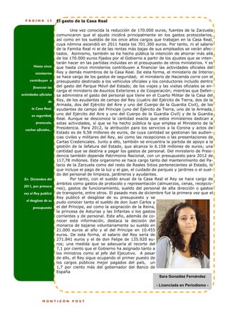 PÁGINA         25     El gasto de la Casa Real

                                Una vez conocida la reducción de 170.000 euros, fuentes de la Zarzuela
                        comunicaron que el ajuste incidirá principalmente en los gastos protocolarios,
                        así como en los sueldos de los once altos cargos que trabajan en la Casa Real,
                        cuya nómina ascendió en 2011 hasta los 701.300 euros. Por tanto, ni el salario
                        de la Familia Real ni el de las rentas más bajas de sus empleados se verán afec-
                        tados. Asimismo, también se ha hecho pública la intención de ahorrar más allá
                        de los 170.000 euros fijados por el Gobierno a partir de los ajustes que se inten-
                        tarán hacer en las partidas incluidas en el presupuesto de otros ministerios. Y es
        Hasta cinco     que hasta cinco ministerios contribuyen a financiar las actividades oficiales del
         ministerios    Rey y demás miembros de la Casa Real. De esta forma, el ministerio de Interior
                        se hace cargo de los gastos de seguridad; el ministerio de Hacienda corre con el
     contribuyen a      presupuesto destinado a los vehículos oficiales y los conductores incluido dentro
        financiar las   del gasto del Parque Móvil del Estado; de los viajes y las visitas oficiales se en-
                        carga el ministerio de Asuntos Exteriores y de Cooperación; mientras que Defen-
actividades oficiales   sa administra el gasto del personal que tiene en el Cuarto Militar de la Casa del
                  de    Rey, de los ayudantes de campo del Rey (cuatro del Ejército de Tierra, dos de la
                        Armada, dos del Ejército del Aire y uno del Cuerpo de la Guardia Civil), de los
       la Casa Real,    ayudantes de campo del Príncipe (uno del Ejército de Tierra, uno de la Armada,
       en seguridad,    uno del Ejército del Aire y uno del Cuerpo de la Guardia Civil) y de la Guardia
                        Real. Aunque se desconoce la cantidad exacta que estos ministerios dedican a
          protocolo,    estas actividades, sí que se ha hecho pública la que emplea el Ministerio de la
  coches oficiales...
                        Presidencia. Para 2012, la atribución para los servicios a la Corona y actos de
                        Estado es de 9,58 millones de euros, de cuya cantidad se gestionan las audien-
                        cias civiles y militares del Rey, así como las recepciones o las presentaciones de
                        Cartas Credenciales. Junto a ello, también se encuentra la partida de apoyo a la
                        gestión de la Jefatura del Estado, que alcanza lo 6.158 millones de euros; una
                        cantidad que se destina a pagar los gastos de personal. Del ministerio de Presi-
                        dencia también depende Patrimonio Nacional, con un presupuesto para 2012 de
                        117,78 millones. Este organismo se hace cargo tanto del mantenimiento del Pa-
                        lacio de la Zarzuela como del resto de Reales Sitios pertenecientes al Estado, lo
                        que incluye el pago de la luz y el gas, el cuidado de parques y jardines o el suel-
                        do del personal de limpieza, jardineros y ayudantes.
  En Diciembre del              Por tanto, con el sueldo anual de la Casa Real el Rey se hace cargo de
                        ámbitos como gastos de protocolo y representación (almuerzos, cenas, recepcio-
 2011, por primera
                        nes), gastos de funcionamiento, sueldo del personal de alta dirección o gastos
 vez el Rey publicó     de transporte, entre otros. El pasado mes de diciembre fue la primera vez que el
                        Rey publicó el desglose de su presupuesto y se
   el desglose de su    pudo conocer tanto el sueldo de don Juan Carlos y
        presupuesto     el del Príncipe, así como la asignación de la Reina,
                        la princesa de Asturias y las Infantas o los gastos
                        corrientes y de personal. Este año, además de co-
                        nocer esta información, destaca la decisión del
                        monarca de bajarse voluntariamente su sueldo en
                        21.000 euros al año y el del Príncipe en 10.455
                        euros. De esta forma, el salario del Rey sería de
                        271.841 euros y el de don Felipe de 135.920 eu-
                        ros; una medida que se adecuaría al recorte del
                        7,1 por ciento que el Gobierno ha asignado tanto a
                        los ministros como al jefe del Ejecutivo. A pesar
                        de ello, el Rey sigue ocupando el primer puesto de
                        los cargos públicos mejor pagados del país, un
                        1,7 por ciento más del gobernador del Banco de
                        España
                                                                               Sara González Fernández

                                                                             - Licenciada en Periodismo -



              MONTIZÓN          POST
 