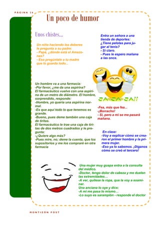 PÁGINA   26


                     Un poco de humor
              Unos chistes…                                 Entra un señora a una
                                                            tienda de deportes:
                                                            ¿Tiene pelotas para ju-
               Un niño haciendo los deberes
                                                            gar al tenis?
               le pregunta a su padre:
                                                            - Sí claro.
               - Papá, ¿dónde está el Amazo-
                                                            - Pues le espero mañana
               nas?
                                                            a las once.
               - Eso pregúntale a tu madre
               que lo guarda todo...




              Un hombre va a una farmacia:
              -Por favor, ¿me da una aspirina?
              El farmacéutico vuelve con una aspiri-
              na de un metro de diámetro. El hombre,
              sorprendido, responde:
              -Hombre, yo quería una aspirina nor-
              mal.                                        -Fea, más que fea...
              -Es que aquí todo lo que tenemos es         -¡Borracho!
              grande.                                     - Sí, pero a mí se me pasará
              -Bueno, pues deme también una caja          mañana.
              de tiritas.
              El farmacéutico le trae una caja de tiri-
              tas de dos metros cuadrados y le pre-
              gunta:                                         En clase:
              -¿Quiere algo más?                            -Voy a explicar cómo se crea-
              -Pues mire, no; deme la cuenta, que los       ron el primer hombre y la pri-
              supositorios y me los compraré en otra        mera mujer.
              farmacia                                      -Eso ya lo sabemos. ¡Díganos
                                                            cómo se creó el tercero!



                                            Una mujer muy guapa entra a la consulta
                                           del médico.
                                           -Doctor, tengo dolor de cabeza y me duelen
                                           las extremidades…
                                           -A ver, quítese la ropa, que la voy a exami-
                                           nar.
                                           Una anciana lo oye y dice:
                                           -A mí me pasa lo mismo…
                                           -Lo suyo es sarampión - responde el doctor




         MONTIZÓN       POST
 