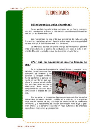 PÁGINA   28



                                    CURIOSIDADES
                     ¿El microondas quita vitaminas?
                    No es verdad. Los alimentos cocinados en un horno microon-
              das son tan seguros y tienen el mismo valor nutritivo que los cocina-
              dos en un horno convencional.


                    Las microondas no son más que emisiones de radio de alta
              frecuencia. Los tejidos vivos y los alimentos absorben gran cantidad
              de esa energía al meterlos en ese tipo de horno.
                   La diferencia estriba en que la energía del microondas penetra
              más profundamente y acelera la conducción del calor a todo el ali-
              mento. El único resultado es que tarda menos en calentarse.




                     ¿Por qué no aguantamos mucho tiempo de
              pie?
                     Es un problema de gravedad e hidrodinámica. La sangre circu-
              la como consecuencia de me-
              canismos de bombeo y de
              succión. El corazón bombea
              hacia adelante y genera un
              vacío en su interior que suc-
              ciona la sangre desde atrás.
              Las arterias cooperan con su
              elasticidad. Para evitar la
              congestión del corazón, estas
              almacenan el exceso de san-
              gre.

                     Por su parte, la presión de las contracciones de los músculos
              que rodean las venas también colabora en el bombeo. Si nos queda-
              mos mucho tiempo de pie, la sangre se acumula en los miembros
              inferiores, y el mecanismo de succión del corazón falla: baja la pre-
              sión arterial y el cerebro se queda sin riego suficiente. Es entonces
              cuando nos mareamos y nos caemos.




     MONTIZÓN      POST
 