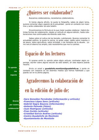 PÁGINA      29



                       ¿Quieres ser colaborador?
                          Buscamos colaboradores, necesitamos colaboradores.

                           Si tienes alguna afición, te gusta la fotografía, sabes de algún tema,
                   quieres comentar algún aspecto de la actualidad… ponte en contacto con noso-
                   tros y serás colaborador de este boletín.

                           Encontraremos la fórmula en la que mejor puedas colaborar. Habrá dis-
               !   tintas formas de colaboración, desde un artículo en alguna edición, hasta cola-
                   boraciones mas continuadas escribiendo cada mes.

                          Sabes sobre el cultivo de los bonsáis, cuéntanoslo. Quieres comentar la
                   actualidad política, te gusta la cocina, te gusta viajar, sabes sobre insectos o
                   de pesca, sobre agricultura, sobre bricolaje, o de remedios de la abuela… co-
                   mo veis el abanico es amplio, solo necesitamos que nos lo cuentes.




                     Espacio de los lectores
                          Si quieres emitir tu opinión sobre algún artículo, contrastar algún re-
                   portaje, escribir sobre alguna sección de este boletín, en este espacio podrás
                   hacerlo.
Tu opinión
                          Envía un email a guadalinfo.montizon@guadalinfo.es o ponte en
      nos          contacto con nosotros en los distintos medios que hemos habilitado y que
                   podrás ver en la última página.
  importa


                      Agradecemos la colaboración de
                     en la edición de julio de:
                   -Sara González Fernández (información y artículo)
     Gracias       -Francisco López Sanz (artículo)
 por vuestra       -Gabriel Sagra Bayona (información)
                   -Antonio Peinado (fotos)
colaboración       -Juan Rodriguez (artículo)
                   -Fran Cortés (artículo)
                   -Cristóbal García Andreu (artículo)
                   -Centro Guadalinfo de Montizón
                   -Ayuntamiento de Montizón




             MONTIZÓN       POST
 
