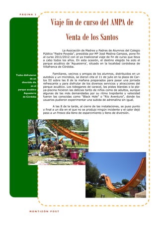PÁGINA      3



                         Viaje fin de curso del AMPA de
                                     Venta de los Santos
                                   La Asociación de Madres y Padres de Alumnos del Colegio
                    Público “Padre Poveda”, presidida por Mª José Medina Campos, pone fin
                    al curso 2011/2012 con el ya tradicional viaje de fin de curso que lleva
                    a cabo todos los años. En esta ocasión, el destino elegido ha sido el
                    parque acuático de „Aquasierra‟, situado en la localidad cordobesa de
                    Villafranca de Córdoba.


Todos disfrutaron           Familiares, vecinos y amigos de los alumnos, distribuidos en un
                    autobús y un microbús, se dieron cita el 11 de julio en la plaza de Car-
            de un
                    los III sobre las 8 de la mañana preparados para pasar una jornada
    divertido día
                    refrescante y para disfrutar de los diversos servicios y atracciones del
           en el    parque acuático. Los toboganes de caracol, las pistas blandas o la pla-
 parque acuático    ya-piscina hicieron las delicias tanto de niños como de adultos, aunque
      Aquasierra    algunas de las más demandadas por su ritmo trepidante y velocidad
     de Córdoba     fueron las conocidas como “Black Hole” o “Río Aventura”, donde los
                    usuarios pudieron experimentar una subida de adrenalina sin igual.

                            A las 8 de la tarde, al cierre de las instalaciones, se puso punto
                    y final a un día en el que no se produjo ningún incidente y el calor dejó
                    paso a un fresco día lleno de esparcimiento y lleno de diversión.




           MONTIZÓN      POST
 