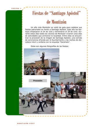 PÁGINA   5



                     Fiestas de “Santiago Apóstol”
                                     de Montizón
                    Un año más Montizón se vistió de gala para celebrar sus
             fiestas patronales en honor a Santiago Apóstol. Este año los fes-
             tejos empezaron el 24 de Julio y terminaron el 29 de Julio. Du-
             rante estos días todos los vecinos de Montizón vivieron unos días
             de actividades que animaron la localidad. Entre ellas se encuen-
             tran la procesión de la imagen de Santiago Apóstol, una comida
             de convivencia ofrecida por el Ayuntamiento y las noches de dis-
             coteca móvil y verbena con la orquesta “Karamelo”.

                   Estas son algunas fotografías de las fiestas:




                      Procesión




    MONTIZÓN     POST
 