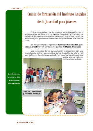 PÁGINA           7




                                Cursos de formación del Instituto Andaluz
                                            de la Juventud para jóvenes
                                     El Instituto Andaluz de la Juventud en colaboración con el
                              Ayuntamiento de Montizón, el Centro Guadalinfo y el Centro de
                              Servicios Sociales de Santisteban del Puerto realizó dos cursos de
                              formación para jóvenes en nuestro municipio durante este mes de
                              Julio.

                                     En Aldeahermosa se realizó un Taller de Creatividad y re-
                              ciclaje creativo y en Venta de los Santos de Medio Ambiente.

                                    Los contenidos de los cursos fueron interesantes, con una
                              metodología activa y participativa. La participación fue alta en los
                              dos talleres y los alumnos recibirán un diploma homologado que
                                                                         pueda aportar más va-
                                                                         lor a sus currriculums.




 En Aldeahermosa

se realizó un taller

  de Creatividad y

Reciclaje Creativo




                           Taller de Creatividad
                            y reciclaje creativo




               MONTIZÓN           POST
 