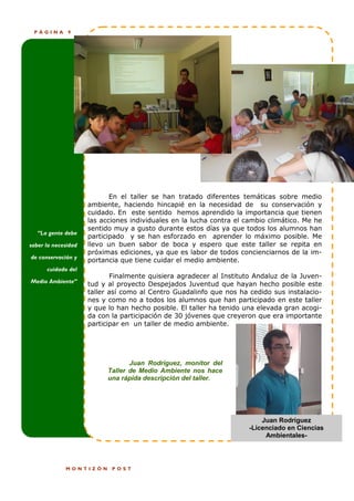 PÁGINA       9




                            En el taller se han tratado diferentes temáticas sobre medio
                     ambiente, haciendo hincapié en la necesidad de su conservación y
                     cuidado. En este sentido hemos aprendido la importancia que tienen
                     las acciones individuales en la lucha contra el cambio climático. Me he
                     sentido muy a gusto durante estos días ya que todos los alumnos han
   “La gente debe
                     participado y se han esforzado en aprender lo máximo posible. Me
saber la necesidad   llevo un buen sabor de boca y espero que este taller se repita en
                     próximas ediciones, ya que es labor de todos concienciarnos de la im-
de conservación y
                     portancia que tiene cuidar el medio ambiente.
      cuidado del
                            Finalmente quisiera agradecer al Instituto Andaluz de la Juven-
Medio Ambiente”
                     tud y al proyecto Despejados Juventud que hayan hecho posible este
                     taller así como al Centro Guadalinfo que nos ha cedido sus instalacio-
                     nes y como no a todos los alumnos que han participado en este taller
                     y que lo han hecho posible. El taller ha tenido una elevada gran acogi-
                     da con la participación de 30 jóvenes que creyeron que era importante
                     participar en un taller de medio ambiente.




                                  Juan Rodríguez, monitor del
                           Taller de Medio Ambiente nos hace
                           una rápida descripción del taller.




                                                                         Juan Rodríguez
                                                                     -Licenciado en Ciencias
                                                                          Ambientales-




             MONTIZÓN       POST
 