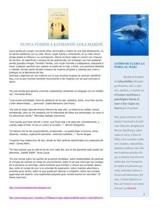 NUNCA FUIMOS A KATMANDÚ-LOLA MARINÉ
Laura acaba de cumplir cincuenta años, divorciada y madre de una hija adolescente, no
se siente satisfecha con su vida. Elena, mujer fuerte y vehemente, es su más intima
amiga desde la infancia y su contrapunto. Gloria no tiene nada en común con ninguna
de las dos: es superficial y esclava de las apariencias; sin embargo, las tres acabarán
siendo grandes amigas. También Teresa, una mujer humilde y trabajadora, dispuesta a            ¿CÓMO SE LLAMA LA
hacer cualquier sacrificio por realizar el sueño de su hija, y Ruth, una jovencita idealista   FOBIA AL MAR?
y rebelde, forman parte de este mosaico de mujeres actuales y urbanas que viven y
trabajan en la Barcelona de hoy.
Sonrisas y lágrimas en una historia con la que muchas mujeres se sentirán identifica-
                                                                                                       Recibe el nombre
das, y en la que muchos hombres reconocerán a las mujeres con las que conviven a
diario.                                                                                        de talasofobia (del grie-
                                                                                               go thalassa, mar, y pho-
"Es una novela que genera vivencias impactantes utilizando un lenguaje rico en metáfo-         bos, miedo), y consiste en
ras". Fernando Rivas                                                                           el temor morboso y

"una novela entrañable, llena de sabiduría de la vida, solidaria, dulce, muy bien escrita      patológico hacia el
y bien desarrollada..., ¡preciosa!".Isabel Barquero (escritora)                                mar o los viajes en
                                                                                               barco por el océano.
"Ha sido el mejor descubrimiento literario de este año. La historia es creíble, actual,
entretenida, pero yo me quedaría con la intensidad de todos sus personajes, es como si
los estuvieras viendo”. Mercedes Gallego (escritora)
                                                                                               Hay quien atribuye este
"una novela que hace sonreír y llorar, que fluye sola y se deja leer cómodamente, y            miedo irracional a la pelí-
cuando llega el final…te da un vuelco al corazón...". Winnie (bloguera)                        cula Tiburón, dirigida por
"la historia me ha ido sorprendiendo, arrastrando...no podía dejar la lectura. Amor,           Steven Spielberg y estre-
desamor, miedos, superación personal...historias codianas...". Nuria Vargas.                   nada en 1975, si bien la

"mujeres muy reales,muy de hoy, donde es fácil sentirse identificada con cualquiera de         fobia a los escualos recibe
ellas". Conxa Martí.                                                                           otro nombre, selacofobia.
                                                                                               Quienes padecen este últi-
"Te hace pensar que la vida se ha de vivir cada día, que al día siguiente todo puede ser
diferente...CARPE DIEM". Anna Llucià                                                           mo trastorno pueden lle-
                                                                                               gar a sentirse tan aterrori-
"Es una novela sobre los sueños de juventud olvidados, sobre desbandadas de palomas
al compás de violines en mitad de una tormenta, sobre el sol que entra por las rendijas        zados que son incapaces
de la persiana un domingo, sobre hombres que mienten y chicas que se bañan desnu-              de nadar en piscinas que
das, sobre el coraje de vivir y la voluntad de superación, sobre maridos aburridos y
amantes poco serios, sobre lo que queda por decirse y compartir, sobre las curiosas            están ubicadas incluso a
jugarretas del destino. Una espléndida pequeña gran novela escrita con sencillez". El          cientos de kilómetros del
Deme (escritor)
                                                                                               mar, o hasta bañarse en
                                                                                               llas, por temor a ser ataca-
http://nuncafuimosakatmandu.blogspot.com                                                       dos por un tiburón.

                                                                                                                           3
http://www.amazon.es/s?_encoding=UTF8&search-alias=digital-text&field-author=Lola%20Marin%
 