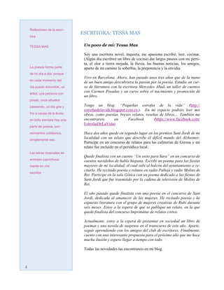Reflexiones de la escri-
                                 ESCRITORA: TESSA MAS
    tora


    TESSA MAS                     Un poco de mí: Tessa Mas

                                  Soy una escritora novel, inquieta, me apasiona escribir, leer, cocinar,
                                  (Algún día escribiré un libro de cocina) dar largos paseos con mi perri-
                                  ta, el olor a tierra mojada, la lluvia, las buenas noticias, los amigos,
    La poesía forma parte         aparto de mi camino la soberbia, la prepotencia y la envidia.
    de mi día a día, porque
                                  Vivo en Barcelona. Ahora, han pasado unos tres años que de la mano
    en cada momento del
                                  de un buen amigo descubriera la pasión por la poesía. Estudie un cur-
    día puedo encontrar, un       so de literatura con la escritora Mercedes Abad, un taller de cuentos
    árbol, una persona con
                                  con Carmen Posadas y un curso sobre el nacimiento y promoción de
                                  un libro.
    prisas, unos abuelos

    paseando, un día gris y       Tengo un blog: “Pequeñas estrofas de la vida” (http://
                                  estrofasdelavida.blogspot.com.es/). En mi espacio podréis leer mis
    frio a causa de la lluvia,    obras, como poesías, breves relatos, reseñas de libros,... También me
    en todo siempre hay una       encontrareis       en      Facebook       (https://www.facebook.com/
                                  EstrofasDeLaVida).
    parte de poesía, son

    momentos cotidianos,          Hace dos años quede en segundo lugar en los premios Sant Jordi de mi
    simplemente eso.
                                  localidad con un relato que describe el difícil mundo del Alzheimer.
                                  Participe en un concurso de relatos para las cafeterías de Girona y mi
                                  relato fue incluido en el periódico local.
    Las letras musicales se
                                  Quede finalista con un cuento “Un osito para Sara” en un concurso de
    enredan caprichosa-           cuentos navideños de habla hispana. Escribí un poema para las fiestas
    mente en mis                  mayores de mi localidad, el cual subí al balcón del ayuntamiento a re-
                                  citarlo. He recitado poesía y relatos en radio Pallejà y radio Molins de
    escritos
                                  Rei. Participe en la sala Gótica con un poema dedicado a las fiestas de
                                  Sant Jordi que fue trasmitido por la cadena de televisión de Molins de
                                  Rei.

                                  El año pasado quede finalista con una poesía en el concurso de Sant
                                  Jordi, dedicada al amanecer de las mujeres. He recitado poesía y he
                                  expuesto literatura con el grupo de mujeres creativas de Rubí durante
                                  seis meses. Estoy a la espera de que se publique un relato, en la que
                                  quede finalista del concurso Imprimátur de relatos cortos.

                                  Actualmente, estoy a la espera de presentar en sociedad un libro de
                                  poemas y una novela de suspense en el transcurso de este año. Aparte,
                                  seguir aprendiendo con los amigos del club de escritores. Finalmente,
                                  cuento con una interesante propuesta para el próximo año que me hace
                                  mucha ilusión y espero llegar a tiempo con todo.

                                  Todas las novedades las encontrareis en mi blog.



4
 