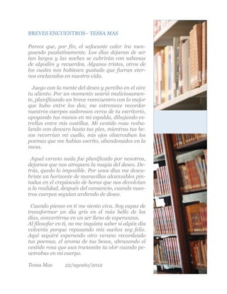 BREVES ENCUENTROS– TESSA MAS

Parece que, por fin, el sofocante calor ira men-
guando paulatinamente. Los días dejaran de ser
tan largos y las noches se cubrirán con sabanas
de algodón y recuerdos. Algunos tristes, otros de
los cuales nos hubiesen gustado que fueran eter-
nos enclavados en nuestra vida.

  Juego con la mente del deseo y percibo en el aire
tu aliento. Por un momento sonrió maliciosamen-
te, planificando un breve reencuentro con lo mejor
que hubo entre los dos; me estremece recordar
nuestros cuerpos sudorosos cerca de tu escritorio,
apoyando tus manos en mi espalda, dibujando es-
trellas entre mis costillas. Mi vestido rosa resba-
lando con descaro hasta tus pies, mientras tus be-
sos recorrían mi cuello, mis ojos observaban los
poemas que me habías escrito, abandonados en la
mesa.

 Aquel verano nada fue planificado por nosotros,
dejamos que nos atrapara la magia del deseo. De-
trás, quedo lo imposible. Por unos días me descu-
briste un horizonte de maravillas alcanzables pin-
tadas en el crepúsculo de horas que nos devolvían
a la realidad, después del cansancio, cuando nues-
tros cuerpos seguían ardiendo de deseo.

 Cuando pienso en ti me siento viva. Soy capaz de
transformar un día gris en el más bello de los
días, convertirme en un ser lleno de esperanzas.
Al filosofar en ti, no me inquieta saber si algún día
volverás porque repasando mis sueños soy feliz.
Aquí seguiré esperando otro verano recordando
tus poemas, el aroma de tus besos, abrazando el
vestido rosa que aun transmite tu olor cuando pe-
netrabas en mi cuerpo.

Tessa Mas       22/agosto/2012
                                                        5
 