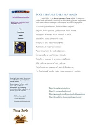 DOCE REFRANES SOBRE EL VERANO
    http://tessabarlo.blogspot.com/p/carta-astral.html
                                                                  ¿Qué dice el refranero castellano sobre el verano o
                                                         estío, la estación más calurosa del año? Recopilamos algunas de
 BUSCA LAS RESPUESTAS EN                                 las frases más curiosas procedentes de la sabiduría popular:
 LA CARTA NATAL

                                                         El verano que más dura, buen invierno asegura.
                       Futuro
                                                         En julio, beber y sudar, y el fresco en balde buscar.
                 Personalidad

                      Deseos                             En verano de mucho calor, veranea el riñón.

                   Relaciones                            En verano hasta el más seco suda.

                                                         El pan y el niño en verano es frito.

                                                         Julio sano, lo mejor del verano.

                                                         Paseo de verano, del codo a la mano.

                                                         Veraneando, se va el tiempo volando.

                                                         En julio, el mozo en la acequia o en el pozo.

                                                         julio caliente, quema al más valiente.

                                                         En julio es gran tabarra, el canto de la cigarra.

                                                         Por bestia suele quedar quien en verano quiere caminar


Tessa Barlo nace a partir de entrar en
el mundo literario y con mi primer
libro de poesías.

Empiezo a poner las bases de mi
nueva meta, escribir mis
pensamiento, dar a conocer el
                                                                          http://tessabarlo.bubok.es/
mundo cultural. Que mejor forma de
hacerlo a través de un boletín.                                           http://www.tessabarlo.com/

                                                                          http://pensamientosdetessabarlo.blogspot.com
        Teléfono: 699.053.118
                                                                          http://tessabarlo-literatura.blogspot.com/
         Correo electrónico:

        Tessabarlo@hotmail.com




             SU LOGO AQUÍ
 