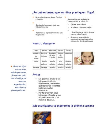 Página 2 de 2         Noticias de los cursos                                           Boletín escolar
                       ¿Porqué es bueno que los niños practiquen Yoga?
                       •     Desarrollan Cuerpos Sanos, Fuertes         •
                             y flexibles                                     Incrementan sus períodos de
                                                                            concentración y atención.
                       •
                              Sientan las bases para toda una               •   Cultiva auto-estima
                             vida de bienestar                              •   Se relajan y duermen mejor.

                       •                                                    •
                              Fomentan la expresión creativa y la               • Se enfrentan al estrés de una
                             imaginación                                        manera más eficiente.
                                                                            •   Descubren un sentido de
                                                                                conciencia y respeto por ellos
                                                                                mismos, los demás y el mundo
                       Nuestro desayuno                                         que los rodea.

  Pie de imagen o
      gráfico..
                           Lunes      Martes     Miércoles   Jueves     Viernes
                       Sandwich       Burritos   Ensalada    Rollitos   molletes
                                                 de atún       de
                             de       Frijoles
                                                 y pasta.    jamón.
                           jamón
                           melón      Sandia      sandía      uvas      durazno
                                      galletas   galletas    galletas   galletas
  ♦ Nuestros hijos      jamaica       jamaica    jamaica     jamaica    jamaica
      son los seres
  más importantes
  de nuestra vida;     Avisos
  son el reflejo de          •     Les pedimos enviar a sus
           nuestras                hijos con repelente
     experiencias,                 diariamente, recuerden
                                   que las lluvias recientes
      emociones y                  trajeron muchos
  preocupaciones.                  mosquitos.
                             •     Por favor envien a sus
                                   hijos ropa cômoda, y que
                                   se pueda ensuciar o un
                                   mandil o delantal.


                       Más actividades: te esperamos la próxima semana
 
