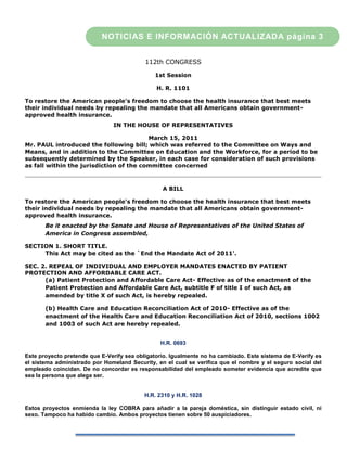NOTICIAS E INFORMACIÓN ACTUALIZADA página 3


                                           112th CONGRESS

                                              1st Session

                                               H. R. 1101

To restore the American people's freedom to choose the health insurance that best meets
their individual needs by repealing the mandate that all Americans obtain government-
approved health insurance.
                               IN THE HOUSE OF REPRESENTATIVES

                                         March 15, 2011
Mr. PAUL introduced the following bill; which was referred to the Committee on Ways and
Means, and in addition to the Committee on Education and the Workforce, for a period to be
subsequently determined by the Speaker, in each case for consideration of such provisions
as fall within the jurisdiction of the committee concerned



                                                 A BILL

To restore the American people's freedom to choose the health insurance that best meets
their individual needs by repealing the mandate that all Americans obtain government-
approved health insurance.
       Be it enacted by the Senate and House of Representatives of the United States of
       America in Congress assembled,

SECTION 1. SHORT TITLE.
     This Act may be cited as the `End the Mandate Act of 2011'.

SEC. 2. REPEAL OF INDIVIDUAL AND EMPLOYER MANDATES ENACTED BY PATIENT
PROTECTION AND AFFORDABLE CARE ACT.
      (a) Patient Protection and Affordable Care Act- Effective as of the enactment of the
      Patient Protection and Affordable Care Act, subtitle F of title I of such Act, as
      amended by title X of such Act, is hereby repealed.

       (b) Health Care and Education Reconciliation Act of 2010- Effective as of the
       enactment of the Health Care and Education Reconciliation Act of 2010, sections 1002
       and 1003 of such Act are hereby repealed.


                                                H.R. 0693

Este proyecto pretende que E-Verify sea obligatorio. Igualmente no ha cambiado. Este sistema de E-Verify es
el sistema administrado por Homeland Security, en el cual se verifica que el nombre y el seguro social del
empleado coincidan. De no concordar es responsabilidad del empleado someter evidencia que acredite que
sea la persona que alega ser.


                                           H.R. 2310 y H.R. 1028

Estos proyectos enmienda la ley COBRA para añadir a la pareja doméstica, sin distinguir estado civil, ni
sexo. Tampoco ha habido cambio. Ambos proyectos tienen sobre 50 auspiciadores.
 