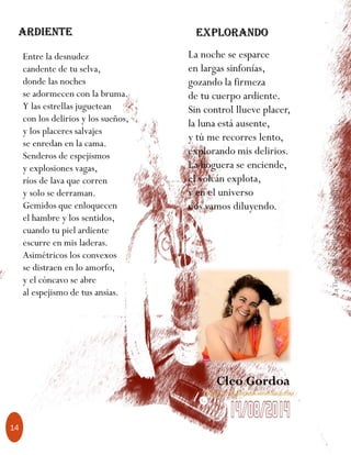 LaTierradelNo-Pasa-Nada,julio2017
14
Entre la desnudez
candente de tu selva,
donde las noches
se adormecen con la bruma.
Y las estrellas juguetean
con los delirios y los sueños,
y los placeres salvajes
se enredan en la cama.
Senderos de espejismos
y explosiones vagas,
ríos de lava que corren
y solo se derraman.
Gemidos que enloquecen
el hambre y los sentidos,
cuando tu piel ardiente
escurre en mis laderas.
Asimétricos los convexos
se distraen en lo amorfo,
y el cóncavo se abre
al espejismo de tus ansias.
La noche se esparce
en largas sinfonías,
gozando la firmeza
de tu cuerpo ardiente.
Sin control llueve placer,
la luna está ausente,
y tú me recorres lento,
explorando mis delirios.
La hoguera se enciende,
el volcán explota,
y en el universo
nos vamos diluyendo.
Cleo Gordoa
https://www.facebook.com/cleo.gordoa
Ardiente Explorando
 