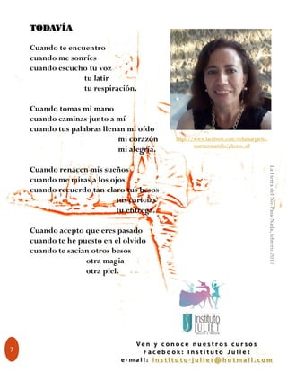 7
TODAVÍA
Cuando te encuentro
cuando me sonríes
cuando escucho tu voz
tu latir
tu respiración.
Cuando tomas mi mano
cuando caminas junto a mí
cuando tus palabras llenan mi oído
mi corazón
mi alegría.
Cuando renacen mis sueños
cuando me miras a los ojos
cuando recuerdo tan claro tus besos
tus caricias
tu entrega.
Cuando acepto que eres pasado
cuando te he puesto en el olvido
cuando te sacian otros besos
otra magia
otra piel.
https://www.facebook.com/deliamargarita.
martinezcastillo/photos_all
V e n y c o n o c e n u e s t r o s c u r s o s
F a c e b o o k : I n s t i t u t o J u l i e t
e - m a i l : i n s t i t u t o - j u l i e t @ h o t m a i l . c o m
LaTierradelNo-Pasa-Nada,febrero2017
 
