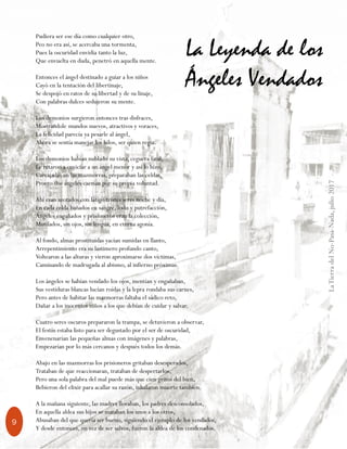 LaTierradelNo-Pasa-Nada,julio2017
9
Pudiera ser ese día como cualquier otro,
Peo no era así, se acercaba una tormenta,
Pues la oscuridad envidia tanto la luz,
Que envuelta en duda, penetró en aquella mente.
Entonces el ángel destinado a guiar a los niños
Cayó en la tentación del libertinaje,
Se despojó en ratos de su libertad y de su linaje,
Con palabras dulces sedujeron su mente.
Los demonios surgieron entonces tras disfraces,
Mostrándole mundos nuevos, atractivos y voraces,
La felicidad parecía ya pesarle al ángel,
Ahora se sentía manejar los hilos, ser quien regía.
Los demonios habían nublado su vista, ceguera fatal,
Le retaron a enviciar a un ángel menor y así lo hizo,
Carcajadas en las mazmorras, preparaban las celdas,
Pronto dos ángeles caerían por su propia voluntad.
Ahí eran azotados con látigo tristes seres noche y día,
En cada celda bañados en sangre, lodo y putrefacción,
Ángeles engañados y prisioneros eran la colección,
Mutilados, sin ojos, sin lengua, en eterna agonía.
Al fondo, almas prostituidas yacían sumidas en llanto,
Arrepentimiento era su lastimero profundo canto,
Voltearon a las alturas y vieron aproximarse dos víctimas,
Caminando de madrugada al abismo, al infierno próximas.
Los ángeles se habían vendado los ojos, mentían y engañaban,
Sus vestiduras blancas lucían roídas y la lepra rondaba sus carnes,
Pero antes de habitar las mazmorras faltaba el sádico reto,
Dañar a los inocentes niños a los que debían de cuidar y salvar.
Cuatro seres oscuros prepararon la trampa, se detuvieron a observar,
El festín estaba listo para ser degustado por el ser de oscuridad,
Envenenarían las pequeñas almas con imágenes y palabras,
Empezarían por lo más cercanos y después todos los demás.
Abajo en las mazmorras los prisioneros gritaban desesperados,
Trataban de que reaccionaran, trataban de despertarlos,
Pero una sola palabra del mal puede más que cien gritos del bien,
Bebieron del elixir para acallar su razón, inhalaron muerte también.
A la mañana siguiente, las madres lloraban, los padres desconsolados,
En aquella aldea sus hijos se mataban los unos a los otros,
Abusaban del que quería ser bueno, siguiendo el ejemplo de los vendados,
Y desde entonces, en vez de ser salvos, fueron la aldea de los condenados.
La Leyenda de los
Ángeles Vendados
 