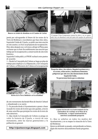 www.cijuelaesvega.blogspot.com




  Bancos en estado de abandono en el Camino de Láchar
                                                             El parque Clara Campoamor, pasan los años y no se repara
jamás por salvaguardar el futuro de los restos de la        nada, hay un abandono total por parte del equipo de gobierno
Torre de Boldonar y recordamos que hace diez años,
Izquierda Unida de Cijuela, ya pidió una intevención
en este asunto y se hizo un propuesta de recuperación.
Diez años después nos volvimos a dirigir al Pleno para
reclamar que se bote favorablemente una moción que
trabaje por la recuperación y conservación de este resto
histórico.
Izquierda Unida pidió y el PSOE rechazó estos puntos
de acuerdo:
1.- Desde la Concejalía de Cultura se haga un plan de
trabajo para implicar a La Diputación, a la Consejería
de Cultura y al Ministerio de Cultura en la recuperación
                                                             Pasan los años y los solares, llegada la primavera y
                                                               el verano, están sucios y mantienen elementos
                                                              peligrosos que año tras año denunciamos desde
                                                                              Izquierda Unida.
                                                                    No pararemos hasta que se solucione




      Restos de la Torre Boldonar en la actualidad


de este monumento declarado Bien de Interés Cultural
y abandonado a su suerte.
2.- Se proceda desde el Ayuntamiento a poner a buen
recaudo los restos de la torre que aún quedan, a través             A pesar de invertir en el soterramineto de los
de unas sencillas que protejan los restos de la torre de             contenedores de reciclaje en la Plaza de la
más deterioro.                                                        Constitución, se siguen manteniendo los
3.- Que desde la Concejalía de Cultura se ponga en                       anteriores acumulando porquería
valor la historia de Cijuela, a través de este              4.- Que se señalice en todos los medios del
monumento, entre las nuevas generaciones y la               Ayuntamiento y en su mapas la situación de la Torre
población en general.                                       del Boldonar.
                                                            Quien no defiende su pasado, está perdiendo su futuro,
   http://cijuelaesvega.blogspot.com                        algún día nuestros descendientes harán preguntas.
                                                           11
 
