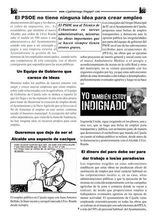www.cijuelaesvega.blogspot.com

   El PSOE no tiene ninguna idea para crear empleo
abastecimiento del agua y los darros,                                    Los concejales del Grupo Municipal
el cobro de impuestos, etc,. Es El PSOE usa al Técnico de de IU en el Ayuntamiento de Cijuela,
escandaloso, que mientras el nuevo Urbanismo en tareas proponen unas bolsas de empleo
Alcalde, por orden de J.Fco Rueda administrativas, mientras transparentes y denuncian ante la
sube el sueldo en 500 euros a una las obras importantes que opinión pública las irregularidades
administrativa del Ayuntamiento se hacen siempre tienen por parte del equipo de gobierno del
cuando esta pasa a ser concejala y                                       PSOE en el uso de las subvenciones
pague a una empresa externa al
                                       errores graves.                   recibidas para ocupaciones de
Ayuntamiento la gestión de las                                           (PFEA), las obras que se ejecutan
nóminas de los empleados municipales, cuando sería sobre proyectos de interés general y social como son
una competencia de esta concejala, con el ahorro el nuevo Ambulatorio Médico o el arreglo y
consiguiente que supondría para las arcas públicas.    acondicionamiento de aceras en la calle Real y otras
                                                       del municipio, no se vienen ejecutando con los
                            Gobierno
     Un Equipo de Gobier no que                        requisitos exigidos por ley, ya que estas subvenciones
                                                       deben de estar destinadas a dar trabajo a desempleados,
               carece
              carece de ideas                          preferentemente eventuales agrarios y luego no se hace
Mientras todos los pueblos de nuestro entorno ven así.
surgir y crecer nuevas empresas que crean empleo,
sobre todo relacionadas con la agricultura, el Equipo
de Gobierno de Cijuela solo se dedica a repartir lo
que les llega y no ha expuesto ni una sola idea propia
para tratar de dinamizar la creación de empleo desde
el Ayuntamiento y la Nave Agrícola que se hizo con el
fin de fomentar el empleo en este sector, continua
siendo el basurero municipal. A excepción del taller
sobre dependencia, que viene de la Junta de Andalucía,
no hay ninguna idea, ni recursos propios para crear Izquierda Unida, sigue exigiendo en los plenos, una y
empleo.                                                otra vez, que se haga una bolsa de empleo justa
                                                       transparente y pública, con un baremo justo, de manera
    Queremos
    Queremos que deje de ser el                        que desterremos el enchufismo que manda en Cijuela
                                                       en cuanto al trabajo público se refiere, desde antes de
 Alcalde una especie de cacique la democracia y posteriormente con el Alcalde J.Fco.
                                                       Rueda.

                                                          El dinero del paro debe ser para
                                                             dinero     paro debe     para
                                                               tra              parados/as
                                                           dar trabajo a los/as parados/as
                                                          Los requisitos exigidos en estas subvenciones
                                                          establecen que estas obras no produzcan efecto de
                                                          sustitución de empleo por tener carácter habitual en
                                                          las corporaciones locales o, en su caso, otras
                                                          administraciones públicas y que la ejecución de las
                                                          mismas no coincida temporalmente con las campañas
                                                          agrícolas de la zona o comarca donde se vayan a
                                                          realizar, de modo que proporcionen empleo a
                                                          trabajadores eventuales agrarios en las épocas de
El empleo público en Cijuela sigue con Juan Antonio menor actividad. El ayuntamiento de Cijuela viene
Bellido, la línea oscura y caciquil marcada J.Fco. Rueda empleando sistemáticamente en todas las obras que
desde siempre.                                            se realizan en el municipio con subvenciones del PFEA,
                                                        4 a más del 50% de personal habitual del Ayuntamiento,
 