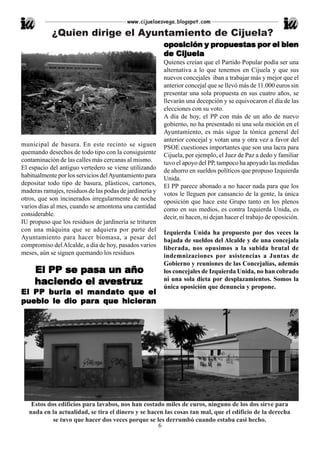 www.cijuelaesvega.blogspot.com

            ¿Quien dirige el Ayuntamiento de Cijuela?
                                                                     propuestas
                                                         oposición y propuestas por el bien
                                                         de Cijuela
                                                         Quienes creían que el Partido Popular podía ser una
                                                         alternativa a lo que tenemos en Cijuela y que sus
                                                         nuevos concejales iban a trabajar más y mejor que el
                                                         anterior concejal que se llevó más de 11.000 euros sin
                                                         presentar una sola propuesta en sus cuatro años, se
                                                         llevarán una decepción y se equivocaron el día de las
                                                         elecciones con su voto.
                                                         A día de hoy, el PP con más de un año de nuevo
                                                         gobierno, no ha presentado ni una sola moción en el
                                                         Ayuntamiento, es más sigue la tónica general del
                                                         anterior concejal y votan una y otra vez a favor del
municipal de basura. En este recinto se siguen           PSOE cuestiones importantes que son una lacra para
quemando desechos de todo tipo con la consiguiente       Cijuela, por ejemplo, el Juez de Paz a dedo y familiar
contaminación de las calles más cercanas al mismo.       tuvo el apoyo del PP, tampoco ha apoyado las medidas
El espacio del antiguo vertedero se viene utilizando     de ahorro en sueldos políticos que propuso Izquierda
habitualmente por los servicios del Ayuntamiento para    Unida.
depositar todo tipo de basura, plásticos, cartones,      El PP parece abonado a no hacer nada para que los
maderas ramajes, residuos de las podas de jardinería y   votos le lleguen por cansancio de la gente, la única
otros, que son incinerados irregularmente de noche       oposición que hace este Grupo tanto en los plenos
varios días al mes, cuando se amontona una cantidad      como en sus medios, es contra Izquierda Unida, es
considerable.                                            decir, ni hacen, ni dejan hacer el trabajo de oposición.
IU propuso que los residuos de jardinería se trituren
con una máquina que se adquiera por parte del            Izquierda Unida ha propuesto por dos veces la
Ayuntamiento para hacer biomasa, a pesar del             bajada de sueldos del Alcalde y de una concejala
compromiso del Alcalde, a día de hoy, pasados varios     liberada, nos opusimos a la subida brutal de
meses, aún se siguen quemando los residuos               indemnizaciones por asistencias a Juntas de
                                                         Gobierno y reuniones de las Concejalías, además
     El PP se pasa un año                                los concejales de Izquierda Unida, no han cobrado
                                                         ni una sola dieta por desplazamientos. Somos la
                 avestruz
     haciendo el avestruz                                única oposición que denuncia y propone.
      bur
        urla     mandato
El PP b ur la el mandato que el
pueblo le dio para que hicieran
pueb           para     hicieran




    Estos dos edificios para lavabos, nos han costado miles de euros, ninguno de los dos sirve para
   nada en la actualidad, se tira el dinero y se hacen las cosas tan mal, que el edificio de la derecha
            se tuvo que hacer dos veces porque se les derrumbó cuando estaba casi hecho.
                                                     6
 