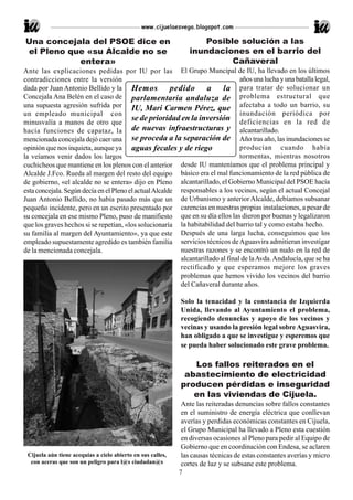 www.cijuelaesvega.blogspot.com

Una concejala del PSOE dice en                                      Posible solución a las
el Pleno que «su Alcalde no se                                  inundaciones en el barrio del
           entera»                                                        Cañaveral
Ante las explicaciones pedidas por IU por las El Grupo Muncipal de IU, ha llevado en los últimos
contradicciones entre la versión                                                  años una lucha y una batalla legal,
dada por Juan Antonio Bellido y la Hemos                pedido a la para tratar de solucionar un
Concejala Ana Belén en el caso de parlamentaria andaluza de problema estructural que
una supuesta agresión sufrida por IU, Mari Carmen Pérez, que afectaba a todo un barrio, su
un empleado municipal con                                                         inundación periódica por
minusvalía a manos de otro que
                                         se de prioridad en la inversión deficiencias en la red de
hacía funciones de capataz, la de nuevas infraestructuras y alcantarillado.
mencionada concejala dejó caer una se proceda a la separación de Año tras año, las inundaciones se
opinión que nos inquieta, aunque ya aguas fecales y de riego                      producían cuando había
la veíamos venir dados los largos                                                 tormentas, mientras nosotros
cuchicheos que mantiene en los plenos con el anterior desde IU manteníamos que el problema principal y
Alcalde J.Fco. Rueda al margen del resto del equipo básico era el mal funcionamiento de la red pública de
de gobierno, «el alcalde no se entera» dijo en Pleno alcantarillado, el Gobierno Municipal del PSOE hacía
esta concejala. Según decía en el Pleno el actual Alcalde responsables a los vecinos, según el actual Concejal
Juan Antonio Bellido, no había pasado más que un de Urbanismo y anterior Alcalde, debíamos subsanar
pequeño incidente, pero en un escrito presentado por carencias en nuestras propias instalaciones, a pesar de
su concejala en ese mismo Pleno, puso de manifiesto que en su día ellos las dieron por buenas y legalizaron
que los graves hechos si se repetían, «los solucionaría la habitabilidad del barrio tal y como estaba hecho.
su familia al margen del Ayuntamiento», ya que este Después de una larga lucha, conseguimos que los
empleado supuestamente agredido es también familia servicios técnicos de Aguasvira admitieran investigar
de la mencionada concejala.                                nuestras razones y se encontró un nudo en la red de
                                                           alcantarillado al final de la Avda. Andalucía, que se ha
                                                           rectificado y que esperamos mejore los graves
                                                           problemas que hemos vivido los vecinos del barrio
                                                           del Cañaveral durante años.

                                                             Solo la tenacidad y la constancia de Izquierda
                                                             Unida, llevando al Ayuntamiento el problema,
                                                             recogiendo denuncias y apoyo de los vecinos y
                                                             vecinas y usando la presión legal sobre Aguasvira,
                                                             han obligado a que se investigue y esperemos que
                                                             se pueda haber solucionado este grave problema.

                                                                Los fallos reiterados en el
                                                              abastecimiento de electricidad
                                                             producen pérdidas e inseguridad
                                                                en las viviendas de Cijuela.
                                                              Ante las reiteradas denuncias sobre fallos constantes
                                                              en el suministro de energía eléctrica que conllevan
                                                              averías y perdidas económicas constantes en Cijuela,
                                                              el Grupo Municipal ha llevado a Pleno esta cuestión
                                                              en diversas ocasiones al Pleno para pedir al Equipo de
                                                              Gobierno que en coordinación con Endesa, se aclaren
 Cijuela aún tiene acequias a cielo abierto en sus calles,    las causas técnicas de estas constantes averías y micro
  con aceras que son un peligro para l@s ciudadan@s           cortes de luz y se subsane este problema.
                                                             7
 