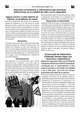 www.cijuelaesvega.blogspot.com

              Intereses económicos y urbanísticos que provocan
              deficiencias en la calidad de vida y en la seguridad
                                                                gastrointestinales cada vez más frecuentes en verano
 Aguas sucias a cielo abierto en                                y plenamente relacionados con el problema de la
  Cijuela, un problema de salud                                 incorporación de aguas sucias a acequias de riego.
Una de las tradiciones que existen en los pequeños                       Depuración y embovedado
pueblos de Andalucia, es la vida social en la calle             Izquierda Unida de Cijuela se ha propuesto por dos
durante las tardes y noches de verano. En esta época            vías luchar contra los problemas de salud provocados
del año en la que el calor es insoportable, los vecinos y       por la combinación de mosquitos y aguas sucias . Por
vecinas esperan a que refresque para coger sus sillas y         un lado, hemos pedido a la parlamentaria andaluza de
salir a la puerta para compartir un buen rato con sus           IU, Mari Carmen Pérez, que como prioridad en la
vecinos. Cijuela no es una excepción, pero de un tiempo         inversión de nuevas infraestructuras en nuestra
a esta parte y con mucha insistencia, otros «individuos»        comarca, se proceda a la separación de aguas fecales
también esperan a la puesta del sol cada verano, son            y de riego, así como a la depuración de todas las aguas
los mosquitos.                                                  de nuestros pueblos. En cuanto a la responsabilidad
                      Mosquitos                                 que atañe a nuestro Ayuntamiento, el Grupo de IU,
Las aguas sucias corrientes y sobre todo estancadas,            volverá a incidir en su petición (atendida solo en parte),
como por ejemplo en el parque F.García Lorca, son               de embovedado de todas las acequias de nuestro
criadero de mosquitos ya que estos depositan los                pueblo y su entorno, así como el control de plagas de
huevos en estas aguas putrefactas que son propicias             todas las aguas estancadas, de fuentes, parques,
para su ciclo vital. Esos mosquitos son los principales         edificios vacíos, etc…
vectores de enfermedades que se transmiten a través
de la sangre, como la leishmaniosis y también las                   El Concejal de Urbanismo
reacciones alérgicas.                                              J.F.Rueda intenta tapar sus
                  Contaminación                                      «horrores» urbanísticos
Otro problema es la contaminación de la cadena                  Denuncia Izquierda Unida, que El Plan de
alimenticia que se produce a través del riego de                Autoprotección de la Guardería Municipal,
hortalizas con aguas fecales. Todos recordamos la crisis
                                                                encargado por el Ayuntamiento a una
del pepino, pues bien estos son ejemplos de lo que hay
que evitar, las bacterias que no se mueren por cocción          empresa privada es un fraude a la realidad
de los vegetales que nos comemos frescos, pueden                y no es útil para prevenir los riesgos
provocarnos problemas de salud, que normalmente no              potenciales derivados de su entorno.
son mortales, pero producen trastornos                          El Plan de Autoproteción hecho, falsea y oculta por
                                                                 completo el entorno de la guardería, para no
                                                                 mencionar peligros potenciales que existen. Se hacen
                                                                 desaparecer el cementerio, la gasolinera y el
                                                                 transformador. El informe amañado dice literalmente
                                                                 para salvar la cara de J.Fco. Rueda: «.... No existe
                                                                 ningún edificio en las proximidades del centro que
                                                                 presente características especiales o riesgo
                                                                 significativo» , Como puede observar cualquiera que
                                                                 nada tiene que ver con la realidad, se oculta con todo
                                                                 descaro que junto a la guardería y en su entorno hay
                                                                 un transformador eléctrico a menos de dos metros,
                                                                 un cementerio y una gasolinera que también es
                                                                 almacén de butano bombonas de butano y que están
                                                                 pared con pared. Esta no es más que una de las
                                                                 muchas corruptelas que IU ha denunciado desde la
                                                                 oposición y que el anterior Alcalde y actual Concejal
                                                            8
 