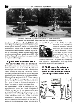 www.cijuelaesvega.blogspot.com




                        En un año, la fuente de los jardines del cementerio ha sufrido este destrozo,
                    el abandono no es justificable ni siquiera en tiempos de crisis, ponganse a trabajar

de urbanismo, José Francisco Rueda, del PSOE, se ha           anterior Alcalde, también del PSOE, siempre ha
visto obligado a realizar para tapar sus intereses y su                             presumido de ser como Alcalde
nefasta gestión urbanística durante sus veinte años de                              «el jefe de la empresa con más
mandato, cuya cumbre fue la de colocar un edificio                                  trabajadores de Cijuela», ahora
tan sensible como una guardería, junto a un cementerio,                             su sucesor J.Antonio Bellido,
con un transformador pegado y con una gasolinera en                                 como regla general en su
su entorno y todo ello por la nada despreciable cifra                               mandato, hace el avestruz, nos
de 880.969 euros de inversión a pesar de que el suelo                               dice que él no sabe y no
es de propiedad municipal.                                                          contesta, parece que se
                                                              considera como un cero a la izquierda en la salvaguarda
  Cijuela está indefensa por la                               de la seguridad, a pesar de ser por ley el responsable
 noche y en los fines de semana                               máximo de esta competencia en Cijuela.
En los últimos meses se viene observando un aumento
de robos de todo tipo en el pueblo. A parte de la                  El PSOE acuerda cobrar un
rumorología, hemos constatado robos y destrozos en                 extra en la factura del IBI a
coches, entrada en domicilios y negocios, robo de                 todos los vecinos que tienen
rejillas de recogida de aguas pluviales en diversas calles         piscina para recaudar más
y puertas forzadas, por ejemplo, en nuestra sede local.
Llevamos años proponiendo desde IU Cijuela, en pleno
y en cada presupuesto municipal, que es necesario
poner los medios económicos y de coordinación para
que Cijuela no quede los fines de semana y todas las
noches sin vigilancia, ni seguridad en sus calles.
Las prioridades del Equipo de Gobierno del PSOE,
sin embargo no van por ahí, cuando requerimos al
Alcalde para que nos de una respuesta sobre esta
preocupación de la gente y le informamos de los
últimos casos, este dice no saber nada, cuando se abren
coches en los barrios por la noche, además no se siente
responsable ya que según él, son cosas de la crisis.
En Cijuela, solo tenemos dos agentes de Policía Local
totalmente desbordados por el trabajo, sin embargo el
                                                              9
 