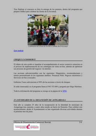 Tras finalizar el concurso se hizo la entrega de los premios, dentro del programa que
preparó OnBizi para celebrar las fiestas de la Juventud.




                  Celebración de la fiesta de On Bizi el sábado día 26 de mayo

Leer noticia



CHEQUE E-COMMERCE

El objeto de esta ayuda es impulsar el acompañamiento al sector comercio minorista en
el proceso de implementación de sus estrategias de venta on-line, además de optimizar
sus procesos de gestión del negocio vía internet.

Las acciones subvencionables son las siguientes: Diagnóstico, recomendaciones y
tutoría personalizada en los siguientes ámbitos: Presencia Web, Negocio electrónico y
Servicios on-line avanzados.

Gobierno Vasco subvenciona el 90% de las acciones a través de cheques.

Si estás interesad@ en el programa llama al 943 333 049 y pregunta por Iñigo Martínez.

Toda la información del programa se recoge en la página de la SPRI.



25 ANIVERSARIO DE LA DESANEXIÓN DE ASTIGARRAGA

Este año se cumplen 25 años de la recuperación de la identidad de municipio de
Astigarraga tras cuarenta y cuatro años siendo un barrio de Donostia. Para celebrar este
acontecimiento, desde el Ayuntamiento se han organizado diversas actividades durante
el próximo mes de junio.




Oficina de Dinamización Comercial Berriak                                          3/4
 