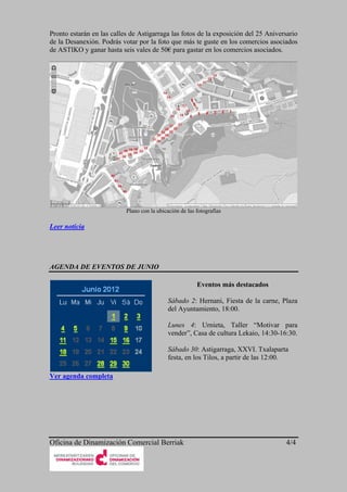 Pronto estarán en las calles de Astigarraga las fotos de la exposición del 25 Aniversario
de la Desanexión. Podrás votar por la foto que más te guste en los comercios asociados
de ASTIKO y ganar hasta seis vales de 50€ para gastar en los comercios asociados.




                           Plano con la ubicación de las fotografías

Leer noticia




AGENDA DE EVENTOS DE JUNIO

                                                         Eventos más destacados

                                             Sábado 2: Hernani, Fiesta de la carne, Plaza
                                             del Ayuntamiento, 18:00.

                                             Lunes 4: Urnieta, Taller “Motivar para
                                             vender”, Casa de cultura Lekaio, 14:30-16:30.

                                             Sábado 30: Astigarraga, XXVI. Txalaparta
                                             festa, en los Tilos, a partir de las 12:00.

Ver agenda completa




Oficina de Dinamización Comercial Berriak                                              4/4
 
