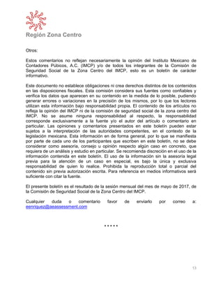 Región Zona Centro
13
Otros:
Estos comentarios no reflejan necesariamente la opinión del Instituto Mexicano de
Contadores Púbicos, A.C. (IMCP) y/o de todos los integrantes de la Comisión de
Seguridad Social de la Zona Centro del IMCP, esto es un boletín de carácter
informativo.
Este documento no establece obligaciones ni crea derechos distintos de los contenidos
en las disposiciones fiscales. Esta comisión considera sus fuentes como confiables y
verifica los datos que aparecen en su contenido en la medida de lo posible, pudiendo
generar errores o variaciones en la precisión de los mismos, por lo que los lectores
utilizan esta información bajo responsabilidad propia. El contenido de los artículos no
refleja la opinión del IMCP ni de la comisión de seguridad social de la zona centro del
IMCP. No se asume ninguna responsabilidad al respecto, la responsabilidad
corresponde exclusivamente a la fuente y/o el autor del artículo o comentario en
particular. Las opiniones y comentarios presentados en este boletín pueden estar
sujetos a la interpretación de las autoridades competentes, en el contexto de la
legislación mexicana. Esta información en de forma general, por lo que se manifiesta
por parte de cada uno de los participantes que escriben en este boletín, no se debe
considerar como asesoría, consejo u opinión respecto algún caso en concreto, que
requiera de un análisis y estudio en particular. Se recomienda discreción en el uso de la
información contenida en este boletín. El uso de la información sin la asesoría legal
previa para la atención de un caso en especial, es bajo la única y exclusiva
responsabilidad de quien lo realice. Prohibida la reproducción total o parcial del
contenido sin previa autorización escrita. Para referencia en medios informativos será
suficiente con citar la fuente.
El presente boletín es el resultado de la sesión mensual del mes de mayo de 2017, de
la Comisión de Seguridad Social de la Zona Centro del IMCP.
Cualquier duda o comentario favor de enviarlo por correo a:
eenriquez@aeassessment.com
* * * * *
 