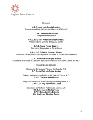 Región Zona Centro
14
Directorio
C.P.C. José Luis García Ramírez
Presidente del Comité Ejecutivo Nacional 2016-2017
C.P.C. José Besil Bardawil
Vicepresidente General
C.P.C. Leopoldo Antonio Núñez González
Vicepresidente General de la Zona Centro
C.P.C. Pedro Flores Becerro
Secretario Regional de la Zona Centro
C.P. y P.C. FI Edgar Enriquez Alvarez
Presidente de la Comisión de Seguridad Social de la Zona Centro del IMCP
C.P. Cristal Patricia Rojas Munive
Secretaria Técnica de la Comisión de Seguridad Social de la Zona Centro del IMCP
Integrantes de Comisión
Colegio de Contadores Públicos de Cuautla, A.C.
C.P. Cristal Patricia Rojas Munive
Colegio de Contadores Públicos del Valle de Toluca, A.C.
C.P.C. Gamaliel Vela Montes
Colegio de Contadores Públicos Regional Hidalguense, A.C.
C.P.C. Luis Rey Hernández López
Colegio de Contadores Públicos de México, A.C.
C.P.C. Leobardo Muñoz Tapia
C.P.C. Rolando Silva Briceño
Lic. José Luis Sánchez García
 