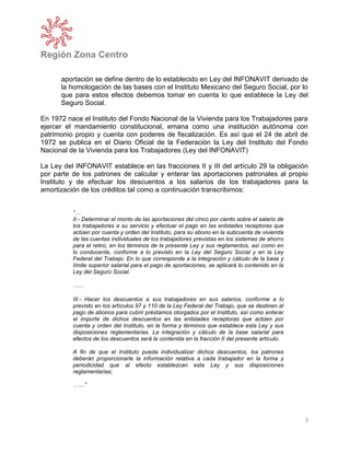 Región Zona Centro
3
aportación se define dentro de lo establecido en Ley del INFONAVIT derivado de
la homologación de las bases con el Instituto Mexicano del Seguro Social, por lo
que para estos efectos debemos tomar en cuenta lo que establece la Ley del
Seguro Social.
En 1972 nace el Instituto del Fondo Nacional de la Vivienda para los Trabajadores para
ejercer el mandamiento constitucional, emana como una institución autónoma con
patrimonio propio y cuenta con poderes de fiscalización. Es así que el 24 de abril de
1972 se publica en el Diario Oficial de la Federación la Ley del Instituto del Fondo
Nacional de la Vivienda para los Trabajadores (Ley del INFONAVIT)
La Ley del INFONAVIT establece en las fracciones II y III del artículo 29 la obligación
por parte de los patrones de calcular y enterar las aportaciones patronales al propio
Instituto y de efectuar los descuentos a los salarios de los trabajadores para la
amortización de los créditos tal como a continuación transcribimos:
“…
II.- Determinar el monto de las aportaciones del cinco por ciento sobre el salario de
los trabajadores a su servicio y efectuar el pago en las entidades receptoras que
actúen por cuenta y orden del Instituto, para su abono en la subcuenta de vivienda
de las cuentas individuales de los trabajadores previstas en los sistemas de ahorro
para el retiro, en los términos de la presente Ley y sus reglamentos, así como en
lo conducente, conforme a lo previsto en la Ley del Seguro Social y en la Ley
Federal del Trabajo. En lo que corresponde a la integración y cálculo de la base y
límite superior salarial para el pago de aportaciones, se aplicará lo contenido en la
Ley del Seguro Social.
……
III.- Hacer los descuentos a sus trabajadores en sus salarios, conforme a lo
previsto en los artículos 97 y 110 de la Ley Federal del Trabajo, que se destinen al
pago de abonos para cubrir préstamos otorgados por el Instituto, así como enterar
el importe de dichos descuentos en las entidades receptoras que actúen por
cuenta y orden del Instituto, en la forma y términos que establece esta Ley y sus
disposiciones reglamentarias. La integración y cálculo de la base salarial para
efectos de los descuentos será la contenida en la fracción II del presente artículo.
A fin de que el Instituto pueda individualizar dichos descuentos, los patrones
deberán proporcionarle la información relativa a cada trabajador en la forma y
periodicidad que al efecto establezcan esta Ley y sus disposiciones
reglamentarias;
……”
 