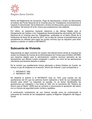 Región Zona Centro
4
Dentro del Reglamento de Inscripción, Pago de Aportaciones y Entero de Descuentos
al Instituto del Fondo Nacional de la Vivienda para los Trabajadores encontraremos el
Capítulo IV denominado “De la Retención y Entero de Descuentos para la Amortización
de Créditos” del artículo 42 al 54, mismo que analizaremos más adelante.
Por último, en estaremos haciendo referencia a las últimas Reglas para el
Otorgamiento de Créditos a los Trabajadores Derechohabientes del Instituto del Fondo
Nacional de la Vivienda para los Trabajadores, publicadas en el Diario Oficial de la
Federación de fecha 05 de abril de 2017, con la idea de conocer el procedimiento que
actualmente es utilizado para lograr los puntos mínimos que se requieren para tener
derecho a solicitar un crédito al INFONAVIT.
Subcuenta de Vivienda
Seguramente en algún momento de nuestra vida laboral hemos tenido la inquietud de
revisar los Estados de Cuenta de la Administradora de Fondos para el Retiro (AFORE)
que hayamos elegido para la administración nuestros recursos derivados de las
aportaciones que efectúa nuestro empleador o patrón, así como de las aportaciones
voluntarias que tenemos derecho a realizar.
De la revisión que posiblemente hemos efectuado a dichos Estados de Cuenta, se
incluye un par de renglones en la sección “Ahorro de Vivienda” y que corresponde a:
1. INFONAVIT 1992
2. INFONAVIT 1997
No obstante lo anterior si el INFONAVIT nace en 1972 ¿que sucede con las
aportaciones del 5% que los patrones fueron realizando a favor de sus trabajadores
durante esos años? La respuesta es sencilla, no se tienen identificadas las
aportaciones por trabajador y fue hasta el 1992 con el nacimiento del “Sistema de
Ahorro para el Retiro” (SAR) que se comenzó a reconocerse la aportación del patrón
con un número de seguridad social, nombre y apellidos.
A continuación mostraremos de una manera sencilla como ha evolucionado la
subcuenta de vivienda de los trabajadores sujetos al Régimen Obligatorio del Seguro
Social:
 