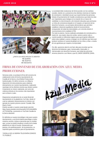 JUNIO 2018 PAG 9 Nº2
La sociedad debe evolucionar de forma acorde con los cambios
sociales, dando voz y presencia a las distintas vivencias en materia
de orientación e identidad sexual, que experimentan las personas.
Desde el Ayuntamiento de Cazalla consideramos que todos los días
son importantes para trabajar en la creación de un marco de
visibilidad, no discriminación y de inclusión educativa que promueva
un clima de convivencia basado en el respeto y el ejercicio de los
derechos humanos, Los principios democráticos que permiten
establecer relaciones igualitarias desde el reconocimiento
enriquecedor de todas las diversidades y en concreto desde el
reconocimiento de la realidad LGTBI.
Por todo lo anterior, hemos realizado actividades de reivindicación a
través de una master class de zumba, vamos a poner color a
nuestro pueblo en diferentes lugares para que la gente reflexione
sobre esta realidad y vamos a trabajar con el colectivo que tiene que
producir cambios en nuestra localidad con los niños y niñas a través
de una gynkhana por respeto a la diversidad.
Por ello, queremos alzar la voz bien alta para recordar que los
derechos de lesbianas, gays, transexuales, bisexuales e
intersexuales son derechos humanos, que todas las personas
tenemos derecho a ser felices y que EL AMOR SIEMPRE GANA.
¡¡PINTA UN ARCO IRIS EN TU MENTE!!
ME QUIERO
ME ACEPTO
ME NECESITO
FIRMA DE CONVENIO DE COLABORACIÓN CON AZUL MEDIA
PRODUCCIONES.
Semanas atrás, se produjo la firma del convenio de
colaboración entre el Excmo Ayuntamiento de
Cazalla de la Sierra y Azul Media Producciones
Audiovisuales. En dicho convenio, se refleja la
disposición de esta productora para colaborar
directamente con nuestro Ayuntamiento, realizando
reportajes de los distintos eventos que desde nuestra
Corporación se vienen realizando, así como dar
cobertura directa en los eventos más importantes
que se lleven a cabo.
Disponemos actualmente de un canal oficial del
Ayuntamiento en la plataforma YouTube, desde el
cual se realizarán retransmisiones en directo, por
ejemplo de nuestro próximo evento “Cazalla, Villa
Real y Corte”.
Podrán acceder a nuestro canal desde este link:
https://www.youtube.com/channel/UCXPz3v6oW8Rs
cA7TSZiWZ3g, o poniendo en YouTube Cazalla de
la Sierra televisión
.
En definitiva un avance tecnológico más para nuestro
Ayuntamiento y una forma óptima para llegar a todos
nuestros vecinos, incluso a personas que no residan
aquí, ya que se podrá visualizar a través de la citada
plataforma en todo el mundo. Destacando que
gracias a la autofinanciación de la productora, no
supondrá gasto económico para el Ayuntamiento.
“CAZALLA DE LA SIERRA TELEVISIÓN CONOCE
TU PUEBLO”
 