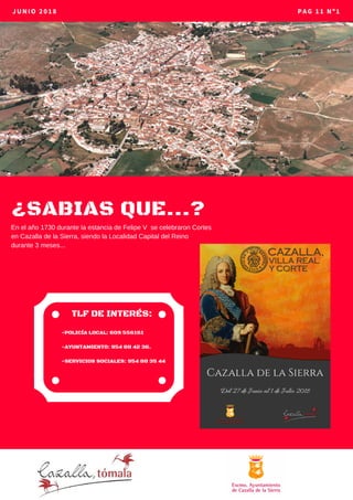 ¿SABIAS QUE...?
JUNIO 2018 PAG 11 Nº1
-POLICÍA LOCAL: 609 556161
-AYUNTAMIENTO: 954 88 42 36.
-SERVICIOS SOCIALES: 954 88 35 44
TLF DE INTERÉS:
En el año 1730 durante la estancia de Felipe V se celebraron Cortes
en Cazalla de la Sierra, siendo la Localidad Capital del Reino
durante 3 meses...
 