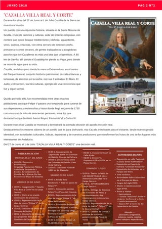 MAYO 2018                           JUNIO 2018 PAG 2 Nº2
"CAZALLA VILLA REAL Y CORTE"
Durante los días del 27 de Junio al 1 de Julio Cazalla de la Sierra se
muestra al mundo.
Un pueblo con una riquísima historia, situada en la Sierra Morena de
Sevilla, cruce de caminos y culturas, sede de órdenes religiosas, con
nombre que evoca bosque mediterráneo y dehesa, aguardiente,
vinos, quesos, chacinas, con clima serrano de extensos otoño,
primavera y cortos veranos, de gentes trabajadoras y acogedoras
para los que ser Cazalleros es más una idea que un gentilicio. A 80
km de Sevilla, allí donde el Guadalquivir pierde su Vega, pero donde
se nutre de agua para su vida.
Cazalla, andaluza pero dando la mano a Extremadura, en el centro
del Parque Natural, conjunto histórico patrimonial, de calles blancas y
tortuosas, de silencios en la noche, con sus 3 entradas: El Moro, El
Judío y El Carmen, las tres culturas, ejemplo de una convivencia que
fue y sigue siendo.
Quizás por todo ello, fue recomendada entre otras muchas
poblaciones para que Felipe V pasara una temporada para curarse de
sus depresiones y melancolías y hasta donde llegó en junio de 1730
con una corte de más de seiscientas personas, entre los que
destacan los que también fueron Reyes, Fernando VI y Carlos III.
Durante esos días Cazalla se mostrará y demostrará la acertada decisión de aquella elección real.
Destacaremos los mejores valores de un pueblo que es para disfrutarlo, esa Cazalla inolvidable para el visitante, desde nuestra propia
identidad, con actividades culturales, lúdicas, deportivas y de nuestros productores que transforman los frutos de uno de los lugares más
interesantes de Andalucía.
Del 27 de Junio al 1 de Julio "CAZALLA VILLA REAL Y CORTE" una decisión real.
 