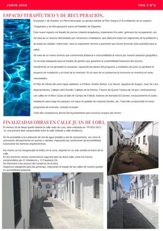 JUNIO 2018 PAG 3 Nº2
ESPACIO TERAPÉUTICO Y DE RECUPERACIÓN.
FINALIZADAS OBRAS EN CALLE JUAN DE LORA.
El viernes 18 de Mayo quedó abierta la calle Juan de Lora, obra realizada en PFOEA 2017,
en una primera fase comprendida entre la calle Velarde y calle Andalucía.
Se ha procedido a la sustitución de red de agua potable y red de saneamiento, así como la
renovación del pavimento en aceras y calzada, mejorando las condiciones de accesibilidad,
suavizando las barreras arquitectónicas.
Así mismo se ha reorganizado el tráfico en la zona, dejando en un solo sentido el tramo de la
calle.
En los próximos meses comenzará la segunda fase de dicha calle, entre los tramos
comprendidos por C/ Andalucía y C/ Cayetano Gil.
Se informará a los vecinos del comienzo de la obra.
Seguimos trabajando para las personas, mejorando el estado de las calles de nuestro pueblo
en accesibilidad peatonal.
El pasado 7 de Octubre, en Pleno Municipal, se aprobó solicitar al Plan Supera VI la instalación de un espacio
Terapéutico y de Recuperación anexo al Pabellón de Deportes.
Este nuevo espacio irá dotado de piscina cubierta terapéutica, tratamiento frío-calor, gimnasio de recuperación, etc.
Se trata de un servicio demandado por numerosos ciudadanos, que abarcará todos los segmentos de la población y
de todas las edades, sobre todo, será un importante servicio a pacientes que tienen prescrito esta actividad para la
salud.
Se trata de un nuevo servicio que contrarresta distancia e inaccesibilidad al mismo por nuestra situación geográfica.
Ya se está trabajando para el modelo de gestión que garantice la sostenibilidad financiera del servicio.
Inicialmente se ha aprobado la actuación, siguiendo las bases del programa, a mediados de junio se aprobará el
proyecto de instalación y el coste de la inversión. En el caso de no producirse la economía se invertiría en otras
necesidades.
El Plan de Obras del viario sigue adelante, a C/Olmo, Andrés Muñoz, Los Nenes, Agustina de Aragón, Juan de Lora,
Aparcamientos, Callejón del Chorrillo, Callejón de la Prensa, Trasera de Quinta Trasera de Vicario, continuaremos
con calles en el Moro (Casa al lado de Campo de Fútbol), traseras de Barriada El Carmen, encauzamiento el Judío,
instalación para regar los parques con agua no potable de nuestras fuentes, etc. Todo ello comprendido en otros
programas de inversión, incluido el propio.
Todo ello competencia directa del Ayuntamiento para servicios propios del mismo.
 
