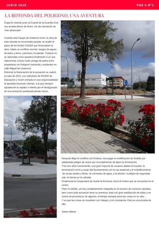 Cogía la rotonda junto al Cuartel de la Guardia Civil,
sus arriates llenos de flores, me dio sensación de
“reto alcanzado”.
Cuando este Equipo de Gobierno entró, la obra de
esta rotonda se encontraba parada, se acabó el
plazo de los fondos FEDER que financiaban la
obra. Había un conflicto vecinal, riesgos de aguas,
de polvo y tierra, camiones circulando. Todavía no
se adivinaba como quedaría finalmente si es que
habría final, incluso hubo amago de pelea entre
propietarios en Polígono Industrial y residentes en
calle Miguel de Unamuno.
Retomar la financiación de la actuación se realizó
en julio de 2015, con sobrantes de FEDER de
Diputación y recién entrada en esa responsabilidad
la diputada Asunción Llamas, a la que siempre
agradeceré la rapidez e interés por el desaguisado
de una actuación paralizada desde marzo.
LA ROTONDA DEL POLIGONO, UNA AVENTURA 
JUNIO 2018 PAG 4 Nº2
Después llegó el conflicto con Endesa, tras pagar la modificación de tendido por
adelantado peligró de nuevo por incumplimiento de plazo la terminación.
Tras tres años funcionando, una gran mayoría de usuarios alaban el trazado, la
terminación corrió a cargo del Ayuntamiento con el uso peatonal y el embellecimiento
de zonas verdes y flores. Ni corrientes de agua, y ha llovido, ni peligro de seguridad
vial, no tierras en la calzada.
Finalmente la Cooperativa de Aceite la Purísima, donó el motivo que se encuentra en el
centro.
Para no olvidar, ya hoy completamente integrada en el recorrer de nuestras calzadas,
pero como toda actuación tiene su aventura, ésta con gran satisfacción de todos y en
contra de pronósticos de algunos, el tiempo siempre pone las cosas en su sitio.
Y es que las cosas se resuelven con trabajo y con constancia. Esto es una prueba de
ello.
Sotero Martín
 