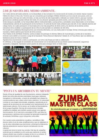 JUNIO 2018 PAG 8 Nº2
5 DE JUNIO DÍA DEL MEDIO AMBIENTE.
Con motivo del día del medio ambiente, se ha desarrollado un día centrado en la concienciación de reciclar y de intentar mejorar nuestros
hábitos de vida en el día a día. Tenemos que ser conscientes que el proteger el Medio Ambiente ya no es cosa de unos pocos, como se
pensaba antes, tiene que ser cultura de todos, es más una forma de vida responsable y civilizada con nuestro entorno, para que nuestras
generaciones venideras puedan disfrutar del medio. En una ubicación apropiada para dicho evento, como es el parque del moro, hemos
tenido desayuno saludable, se han desarrollado talleres medioambientales, cuentacuentos y actividades varias relacionadas con la temática
medioambiental, además de la participación de los bomberos. El cartel del día del medio ambiente para este año, lo han realizado alumnos del
colegio Santa, los cuales participaron en la jornada junto a los más pequeñines de dicho centro y los alumnos de los demás centros
educativos de la Localidad. La participación de los niños ha sido ejemplar con alrededor de 425 niños.
Por la tarde en La biblioteca Municipal tuvimos una merienda informativa, con una charla sobre el reciclaje, formas correctas para realizar un
reciclado y hábitos óptimos para hacerlo de forma correcta.
Para finalizar el día del Medio Ambiente, tuvimos el placer de participar en distintos talleres de musicoterapia y sonidos de la naturaleza
teniendo como colofón un concierto a cargo de la Asociación “Hortus Musicum Alanisense” titulado oh, oh Totus floreo. Que nos deleitó con
fantásticas piezas de música medieval.
Agradecemos enormemente a todos su participación, así como a las Ampas por toda su colaboración.
En definitiva, un día cargado de actividades de concienciación con la naturaleza por las que desde nuestra corporación, seguiremos
apostando y trabajando. Aportando nuestro granito de arena para conseguir tener un medio mejor.
"PINTA UN ARCOIRIS EN TU MENTE"
Desde el Área de Igualdad de este Ayuntamiento, estamos trabajando
desde hace años para derribar estereotipos hacia gays, lesbianas,
transgénero e intersexuales, a través de actividades que rebatan los
convencionalismos que a diario sufren estos colectivos. Un estereotipo
consiste en una imagen estructurada, aceptada y reproducida por la
mayoría de las personas de una sociedad como representación de un
determinado colectivo. Por lo menos, así lo define la Real Academia
de la Lengua Española. Este tipo de construcciones mentales
simplifican la realidad, pero también pueden actuar como agentes
discriminatorios. En el caso de la comunidad LGTBI, casi todos los
pensamientos y opiniones de la sociedad han generado la aparición
de actitudes homófobas y poco incluyentes contra ellos.
Con nuestros actos pretendemos visualizar y sensibilizar a l@s
jóvenes sobre el uso de estas simplificaciones y que se replanteen el
uso de estos estereotipos que discriminan y fomentan la intolerancia.
Además pretendemos avanzar hacia la normalización de este
colectivo.
La gente aún tiene la mente muy cerrada. Este tipo de campañas
pretende que la ciudadanía se dé cuenta que realmente el cambio
empieza desde casa, enseñar a respetar al otro en su contexto. El
tema de la discriminación es una cuestión de educación.
 