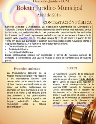 Señores Alcaldes y Alcaldesas, el Departamento Nacional de Planeación, les reitera la necesidad de crear usuario y contraseña en el
sistema GESPROY-SGR, para el registro de la información de ejecución de proyectos financiados con recursos del Sistema General de
Regalías en dicho sistema, atendiendo los lineamientos que para tal efecto fueron desarrollados, estos pueden ser consultado en el
link.
https://www.sgr.gov.co/LinkClick.aspx?fileticket=TlzAAWCeAdY%3d&tabid=316
Señores Alcaldes y Alcaldesas, La Federación Colombiana de Municipios y
Colombia Compra Eficiente vienen adelantando conferencias web respecto de los
temas más trascendentales dentro del proceso de contratación de las entidades
territoriales por lo cual, queremos invitarlos a que se conecten a través de la
página web www.fcm.org.co los días jueves 10 y 24 de abril y a partir de las
10:00 am para que participen y aporten sus inquietudes sobre Acuerdos Marco y
Capacidad Residual. A la fecha se han tratado temas sobre:
- Generalidades de contratación
- Análisis del Sector
- Requisitos Habilitantes
Estas conferencias podrán ser solicitadas a través de nuestros correos de
contacto o consultadas una vez se finalice el ciclo de conferencias en nuestro
portal.
CONTRATACIÓNCONTRATACIÓNCONTRATACIÓNCONTRATACIÓN PÚBLICAPÚBLICAPÚBLICAPÚBLICA
Protección AnimalesProtección AnimalesProtección AnimalesProtección Animales SIRECISIRECISIRECISIRECI
Boletín Jurídico Municipal
Abril de 2014
Dirección Jurídica FCM
La Procuraduría General de la
Nación mediante boletín 193 recordó
a los mandatarios locales “que
deben velar por el cumplimiento de
dichas normas, especialmente el de
crear las juntas protectoras de
animales en sus municipios si no lo
están a la fecha, y los requirió para
que informen a los procuradores
judiciales ambientales y agrarios que
tengan jurisdicción sobre sus
municipios sobre la debida
conformación”.
La Contraloría General de la República
mediante la Circular 05 de 2014,
estableció que el próximo 15 de abril de
2014, vence el plazo para reportar el
informe anual correspondiente a la
vigencia 2013 respecto de Personal y
Costo, consistente en el registro de
funcionarios de la planta agrupado por
grado y nivel así como el costo y el tipo
de gasto de los contratos de prestación de
servicios dentro de la plataforma del
SIRECI en el siguiente link:
http://rendicion.contraloria.gov.co/stormWeb//
 