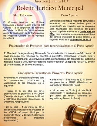 El Ministerio de Agricultura y Desarrollo Rural mediante comunicado señalo que en el
nivel municipal los recursos se orienten a proyectos productivos, vivienda rural y
empleo rural temporal. Los proyectos serán cofinanciados con recursos del Gobierno
Nacional hasta el 70% del valor total de mismo y tendrán un tope de hasta 400 smlmv
($ 246 millones) en el nivel municipal.
El Ministerio de trabajo mediante comunicado
estableció dos nuevas fechas para la
presentación de proyectos que se requieran
sean financiados con recursos del pacto
agrario, la primera fecha es el 20 de abril de
2014, para adelantar las sesiones respectivas
del consejo municipal de pacto agrario y la
segunda fecha es el 15 de mayo de 2014.
SGP EducaciónSGP EducaciónSGP EducaciónSGP Educación
PresentaciónPresentaciónPresentaciónPresentación dededede ProyectosProyectosProyectosProyectos paraparaparapara recursosrecursosrecursosrecursos asignadosasignadosasignadosasignados alalalal PactoPactoPactoPacto AgrarioAgrarioAgrarioAgrario
PactoPactoPactoPacto AgrarioAgrarioAgrarioAgrario
Boletín Jurídico Municipal
Dirección Jurídica FCM
El Consejo Nacional de Política
Económica y Social realizo a través del
Conpes 172 la asignación de recursos
de Calidad de Matricula Oficial así como
ajusto la distribución de la Participación
de Propósito General de la vigencia
fiscal 2014.
Finalmente, el cronograma previsto para
la presentación, priorización y
viabilización de los proyectos es el
siguiente:
• Hasta el 19 de abril de 2014:
presentación de proyectos a los CMDR
(Consejo Municipal de Desarrollo Rural)
y CONSEA (Consejos Seccionales de
Desarrollo Agropecuario)
.
• 20 de abril – 1 de mayo de 2014:
sesiones de priorización de proyectos en
los CMDR (Consejo Municipal de
Desarrollo Rural) y CONSEA (Consejos
Seccionales de Desarrollo
Agropecuario).
• 2 de mayo – 15 de mayo de 2014: Envío
de proyectos al MADR (Ministerio de
Agricultura y Desarrollo Rural).
• 16 de mayo – 30 de junio de 2014:
viabilización y aprobación de proyectos
por parte del MADR (Ministerio de
Agricultura y Desarrollo Rural).
Cronograma Presentación Proyectos Pacto AgrarioCronograma Presentación Proyectos Pacto AgrarioCronograma Presentación Proyectos Pacto AgrarioCronograma Presentación Proyectos Pacto Agrario
 