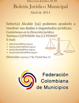 Señor(a) Alcalde (sa) podemos ayudarle a
resolver sus dudas o inquietudes jurídicas;
Contáctenos en la Dirección Jurídica
Telefono (1)5934020- fax (1) 5934027
E-mail:
julio.freyre@fcm.org.co;
maria.romero@fcm.org.co;
paola.obando@fcm.org.co;
asesoriajuridica@fcm.org.co
Dirección: Carrera 7 No 74/64 Piso 18
Boletín Jurídico Municipal
Abril de 2014
Dirección Jurídica FCM
 