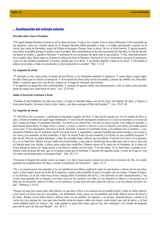 Página 10                                                                                                           La Voz del Heraldo




 ... Continuación del artículo anterior
 Herodía sobre Juan el bautista

 “EN aquel tiempo Herodes el tetrarca oyó la fama de Jesús, Y dijo á sus criados: Este es Juan el Bautista: él ha resucitado de
 los muertos, y por eso virtudes obran en él. Porque Herodes había prendido á Juan, y le había aprisionado y puesto en la
 cárcel, por causa de Herodías, mujer de Felipe su hermano; Porque Juan le decía: No te es lícito tenerla. Y quería matarle,
 mas temía al pueblo; porque le tenían como á profeta. Mas celebrándose el día del nacimiento de Herodes, la hija de Herod-
 ías danzó en medio, y agradó á Herodes. Y prometió él con juramento de darle todo lo que pidiese. Y ella, instruida primero
 de su madre, dijo: Dame aquí en un plato la cabeza de Juan el Bautista. Entonces el rey se entristeció; mas por el juramento,
 y por los que estaban juntamente á la mesa, mandó que se le diese. Y enviando, degolló á Juan en la cárcel. Y fué traída su
 cabeza en un plato y dada á la muchacha; y ella la presentó á su madre”. Mat. 1.1-14.

 La Angustia de Jesús

 “Y saliendo, se fué, como solía, al monte de las Olivas; y sus discípulos también le siguieron. Y como llegó á aquel lugar,
 les dijo: Orad que no entréis en tentación. Y él se apartó de ellos como un tiro de piedra; y puesto de rodillas oró, Diciendo:
 Padre, si quieres, pasa este vaso de mí; empero no se haga mi voluntad, sino la tuya.
 Y le apareció un ángel del cielo confortándole. Y estando en agonía, oraba más intensamente: y fué su sudor como grandes
 gotas de sangre que caían hasta la tierra”. Luc. 22.39-44.

 Judas el Iscariote traiciona a Jesús

 “Estando él aún hablando, he aquí una turba; y el que se llamaba Judas, uno de los doce, iba delante de ellos; y llegóse á
 Jesús para besarlo. Entonces Jesús le dijo: Judas, ¿con beso entregas al Hijo del hombre?”. Luc. 22.47-48.

 La Angustia de Jacob

 “Y JACOB se fué su camino, y saliéronle al encuentro ángeles de Dios. Y dijo Jacob cuando los vió: El campo de Dios es
 este: y llamó el nombre de aquel lugar Mahanaim. Y envió Jacob mensajeros delante de sí á Esaú su hermano, á la tierra de
 Seir, campo de Edom. Y mandóles diciendo: Así diréis á mí señor Esaú: Así dice tu siervo Jacob: Con Labán he morado, y
 detenídome hasta ahora; Y tengo vacas, y asnos, y ovejas, y siervos y siervas; y envío á decirlo á mi señor, por hallar gracia
 en tus ojos. Y los mensajeros volvieron á Jacob, diciendo: Vinimos á tu hermano Esaú, y él también vino á recibirte, y cua-
 trocientos hombres con él. Entonces Jacob tuvo gran temor, y angustióse; y partió el pueblo que tenía consigo, y las ovejas y
 las vacas y los camellos, en dos cuadrillas; Y dijo: Si viniere Esaú á la una cuadrilla y la hiriere, la otra cuadrilla escapará. Y
 dijo Jacob: Dios de mi padre Abraham, y Dios de mi padre Isaac, Jehová, que me dijiste: Vuélvete á tu tierra y á tu parente-
 la, y yo te haré bien. Menor soy que todas las misericordias, y que toda la verdad que has usado para con tu siervo; que con
 mi bordón pasé este Jordán, y ahora estoy sobre dos cuadrillas. Líbrame ahora de la mano de mi hermano, de la mano de
 Esaú, porque le temo; no venga quizá, y me hiera la madre con los hijos. Y tú has dicho: Yo te haré bien, y pondré tu si-
 miente como la arena del mar, que no se puede contar por la multitud. Y durmió allí aquella noche, y tomó de lo que le vino
 á la mano un presente para su hermano Esaú”. Gén. 32.1-13.

 “Entonces el dragón fué airado contra la mujer; y se fué á hacer guerra contra los otros de la simiente de ella, los cuales
 guardan los mandamientos de Dios, y tienen el testimonio de Jesucristo”. Apoc. 12.17.

 "Oí, y se conmovieron mis entrañas; a la voz temblaron mis labios; pudrición entró en mis huesos, y dentro de mí me estre-
 mecí; si bien estaré quieto en el día de la angustia, cuando suba al pueblo el que lo invadirá con sus tropas. Aunque la higue-
 ra no florezca, ni en las vides haya frutos, aunque falte el producto del olivo, y los labrados no den mantenimiento, y las
 ovejas sean quitadas de la majada, y no haya vacas en los corrales; con todo, yo me alegraré en Jehová, y me gozaré en el
 Dios de mi salvación. Jehová el Señor es mi fortaleza, el cual hace mis pies como de ciervas, y en mis alturas me hace an-
 dar". Habacuc 3.16-19.

 "Porque he aquí que vienen días, dice Jehová, en que haré volver a los cautivos de mi pueblo Israel y Judá, ha dicho Jehová,
 y los traeré a la tierra que di a sus padres, y la disfrutarán. Estas, pues, son las palabras que habló Jehová acerca de Israel y
 de Judá. Porque así ha dicho Jehová: Hemos oído voz de temblor; de espanto, y no de paz. Inquirid ahora, y mirad si el
 varón da a luz; porque he visto que todo hombre tenía las manos sobre sus lomos, como mujer que está de parto, y se han
 vuelto pálidos todos los rostros. ¡Ah, cuán grande es aquel día! tanto, que no hay otro semejante a él; tiempo de angustia
 para Jacob; pero de ella será librado". Jer. 30.3-7.
 