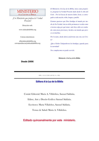 El Ministerio A la Luz de la Biblia, tiene como propósi-
                                                   to, pregonar la Verdad Presente dado desde lo Alto del
                                                   Cielo. Por la Gracia de nuestro Señor Jesús, es entre-
                                                   gado a toda nación, tribu, lengua y pueblo.
¡Un Ministerio que profesa la Verdad
              Presente!                            Estamos gustosos que Dios bendiga al mundo por me-
                                                   dio de Su Verdad, ésta no debe permanecer oculta como
            Dirección web:
                                                   si tuviese algo por qué temer, más bien, debe ser exalta-
       www.alaluzdelabiblia.org                    da como joyas preciosas y lucida a un mundo que pere-
                                                   ce en tinieblas.

          Correos electrónicos:                    Por lo tanto, desde ahora usted tiene una cita con Cris-
                                                   to!
        alb@alaluzdelabiblia.org
  correspondencia@alaluzdelabiblia.org             ¡Que el Señor Todopoderoso les bendiga y guarde para
                                                   la eternidad!

                                                   Nos complacemos en poder servirle.



                                                               Ministerio A la Luz de la Biblia

           Desde 2006




                                     WWW. ALALUZDELABIBLIA .ORG



                                  Editora A la Luz de la Biblia



               Comité Editorial: María A. Villalobos, Samuel Saldaña.

                    Editor, Arte y Diseño Gráfico: Samuel Saldaña.

                      Escritores: María Villalobos, Samuel Saldaña.

                           Temas de Salud: María A. Villalobos.



              Editado quincenalmente por este ministerio.
 