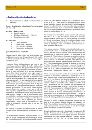 Volumen 1, nº 2                                                                                                              Página 3




... Continuación del artículo anterior
       Los Guardadores del Sábado y los Guardadores del          mente a los judíos. Durante ese plazo, que se extendió del año 27
       Domingo                                                   al año 34 de J.C., Cristo, primero en persona y luego por medio
                                                                 de sus discípulos, presentó la invitación del Evangelio especial-
Censo y división de las tribus Israel (Norte y Sur en el         mente a los judíos. Cuando los apóstoles salieron para proclamar
año 931 a.C.)                                                    las buenas nuevas del reino, las instrucciones del Salvador fue-
                                                                 ron: 'Por el camino de los Gentiles no iréis, y en ciudad de Sama-
1.- Israel – Norte (Efraín)                                      ritanos no entréis' (Mateo 10:5, 6).
             Capital: Samaria.
             10 tribus. 209 años (931 – 722 a.C.)                "'A la mitad de la semana hará cesar el sacrificio y la ofrenda.',
             Conquistados por Asiria                             En el año 31 de J.C., tres años y medio después de su bautismo,
                                                                 nuestro Señor fue crucificado. Con el gran sacrificio ofrecido en
2.- Judá – Sur                                                   el Calvario, terminó aquel sistema de ofrendas que durante cuatro
                  Capital: Jersualén.                            mil años había prefigurado al Cordero de Dios. El tipo se en-
                  2 tribus: Judá y Benjamín.                     contró en el antitipo, y todos los sacrificios y oblaciones del sis-
                  (931 – 605 a.C.) 326 años                      tema ceremonial debían cesar.
                  Conquistados por Babilonia
                                                                 “Las setentas semanas o 490 a.ños concedidos a los judíos, termi-
                                                                 naron como lo vimos, en el año 34 de J.C. En dicha fecha, por
¿Israel literal o Israel espiritual?
                                                                 auto del Sanedrín judaico, la nación selló su rechazamiento del
                                                                 Evangelio con el martirio de Esteban, y la persecución de los
Aunque Ellen G. White refiere que la nación judía está
                                                                 discípulos de Cristo. Entonces el mensaje de salvación, no estan-
perdida como nación hace 18 siglos (cuando ella escribió
                                                                 do más reservado exclusivamente para el pueblo elegido, fue
el DTG); individualmente Dios tienen la misma disposi-
                                                                 dado al mundo. Los discípulos, obligados por la persecución a
ción para con ellos.
                                                                 huir de Jerusalén, 'andaban por todas partes, predicando la Pala-
                                                                 bra.' 'Felipe, descendiendo a la ciudad de Samaria, les proclamó
“Luego me fueron señalados algunos que están en gran
                                                                 el Cristo.' Pedro, guiado por Dios, dio a conocer el Evangelio al
error al creer que tienen el deber de ir a la vieja Jerusalén,
                                                                 centurión de Cesarea, el piadoso Cornelio, el ardiente Pablo, ga-
y piensan que tienen una obra que hacer allí antes que ven-
                                                                 nado a la fe de Cristo, fue comisionado para llevar las alegres
ga el Señor. (Véase el Apéndice). Una opinión tal tiende a
                                                                 nuevas 'lejos ... a los gentiles.' (Hechos 8:4,5; 22:21, V.M).
apartar la mente y el interés de la obra que actualmente
hace el Señor bajo el mensaje del tercer ángel; porque los
                                                                 "Hasta aquí cada uno de los detalles de las profecías se XIV ha
que piensan que todavía tienen que ir a Jerusalén fijarán
                                                                 cumplido de una manera sorprendente, y el principio de las se-
sus pensamientos en esto, y privarán de sus recursos a la
                                                                 tenta semanas queda establecido irrefutablemente en el año 457
causa de la verdad presente para transportarse a sí mismos
                                                                 ant. de J.C. y su fin en el año 34 de J.C. Partiendo de esta fecha
y llevar a otros allí. Vi que una misión tal no produciría
                                                                 no es difícil encontrar el término de los 2300 días. Las setenta
ningún beneficio real, que se necesitaría mucho tiempo
                                                                 semanas -490 días- descontadas de los 2300 días, quedaban 1810
para conseguir que unos pocos judíos crean en el primer
                                                                 días. Concluidos los 490 idas, quedaban aún por cumplirse los
advenimiento de Cristo, y mucho más para que crean en el
                                                                 1810 días. Contando desde 34 de J.C., los 1810 años alcanzan al
segundo advenimiento. Vi que Satanás engañó gravosa-
                                                                 año 1844. Por consiguiente los 2300 días de Daniel 8:14 termina-
mente a algunos con respecto a esto; y que en toda esta
                                                                 ron en 1844. Al fin de este gran período profético, según el testi-
tierra hay almas que podrían recibir ayuda y ser inducidas
                                                                 monio del ángel de Dios, del santuario' debía ser 'purificado.' De
a guardar los mandamientos de Dios, pero se las está de-
                                                                 este modo la fecha de la purificación del santuario - a la cual se
jando perecer. También vi que la vieja Jerusalén nunca
                                                                 creía casi universalmente que se verificaría en el segundo adveni-
será edificada; y que Satanás estaba haciendo cuanto podía
                                                                 miento de Cristo quedó definitivamente establecida". PE.13-15.
para extraviar en estas cosas a los hijos del Señor ahora, en
el tiempo de reunión, a fin de impedirles que dediquen
                                                                 En efecto, el sábado, la Deidad verdadera son doctrinas que nos
todo su interés a la obra actual de Dios e inducirles a des-
                                                                 unen y si son sinceros, deberían entender sus palabras. De
cuidar la preparación necesaria para el día del Se-
                                                                 hecho, ellos también creen en el Nuevo Testamento con variantes
ñor”. PE.76.
                                                                 en la forma escritural, pero para nosotros es más fácil evangeli-
                                                                 zarlos, máxime que usted nota son sinceros.
Sin embargo, la profecía de Daniel declara de manera
exacta el tiempo entre los israelitas, los judíos y los genti-
                                                                 Lo de la unificación de Efraín y los de Judá es una cuestión del
les.
                                                                 pasado. Recuerde que en el año 70 ocurrió la diáspora, ellos
                                                                 conocen perfectamente este hecho, a parte que fueron desechados
"'Y en otra semana confirmará el pacto a muchos.' La se-
                                                                 como nación, las tribus quedaron dispersas. De hecho, para ser
mana de la cual se habla aquí es la última de las setenta.
                                                                 consecuentes, en los días de la Roma Imperial estaban
Son los siete últimos años del período concedido especial-
 