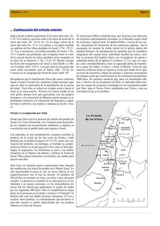 Volumen 1, nº 2                                                                                                              Página 5




... Continuación del artículo anterior
Judá e Israel vendrán juntamente de la tierra del norte, Jer.   El mecanismo bíblico diseñado para que funcione esta selección
3:18. Vive Jehová, que hizo subir a los hijos de Israel de la   de creyentes espiritualmente iniciados, es el llamado cuerpo local
tierra del norte, Jer. 16:14–16. Yo los hago volver de la       de creyentes o iglesia local. El apóstol Pablo, a través de sus car-
tierra del norte Jer. 31:8. Los nefitas y los judíos tendrán    tas -mecanismo de formación de las numerosas iglesias-, fue el
las palabras de las tribus perdidas de Israel, 2 Ne. 29:12–     encargado de mostrar la visión inicial de la iglesia dentro del
13. Voy a mostrarme a las tribus perdidas de Israel, 3 Ne.      Imperio Romano. Se entiende por las epístolas que los miembros
17:4. Cuando sea predicado este evangelio entre el resto        integrantes del cuerpo local, individuos nacidos de nuevo, reci-
de la casa de Israel, las tribus perdidas serán recogidas en    ben la promesa del Espíritu Santo con el propósito de operar a
la tierra de su herencia, 3 Ne. 21:26–29. Moisés entregó        cabalidad dentro de la Iglesia (1 Corintios 12.7) y que ese cuer-
las llaves del recogimiento de Israel a José Smith y a Oli-     po, como entidad diferente, tiene la capacidad plena de manifes-
ver Cowdery, DyC 110:11. Los que estén en los países del        tar a quien los lidera, es decir, a Jesús el Mesías. Visto de esta
norte serán recordados ante el Señor, DyC 133:26–32.            manera, el Mesías Jesús se expresa y revela por medio de la igle-
Creemos en la congregación literal de Israel AdeF 10".          sia local de creyentes a objeto de ejecutar y expresar exactamente
                                                                las mismas cosas que Jesús hiciera en Su ministerio terrenal hace
Recordemos que la distribución física del censo conforme        2000 años. Se concluye entonces que, para ser instrumento idó-
Jacob o Israel (Yisrael) fue conforme el plan terrenal, pero    neo y efectivo de los propósitos de Dios, el individuo debe inte-
aún así, Dan no tenía parte de la distribución de la nación     grar un cuerpo de creyentes cimentados en los testamentos dados
de Israel. Esta tribu se colocó en la parte norte y hacia el    por Dios, bajo el Nuevo Pacto establecido por Cristo y éste no
oeste en la zona costera. No tuvo sus tierras unidas en un      contradice la ley y los profetas.
solo globo, porque tuvo que guerrearlas con sus propios
hermanos, y la colocación de Manasés ocurre porque ya se
distribuían conforme a la colocación del Santuario y según
los hijos conforme a las madres o esposas de Jacob o Isra-
el.

Efraín es reemplazado por Judá

Desde que Dios inició el proceso de retorno del pueblo de
Israel a la Tierra Prometida, los Cristianos han desarrolla-
do un conjunto de razonamientos tendientes a explicar su
vinculación con el pueblo judío que regresa a Israel.

Los centrados en esta interpretación y postura conciben la
profecía de la unión de las dos varas de Efraín y Judá
hablada por el profeta Ezequiel (37.15-23), como una rea-
lización del presente, sin embargo, se traslada su cumpli-
miento al futuro en la persona de Cristo como el Salvador.
Según el argumento, los Efraimitas se unen a los Judíos
(israelíes) en el objetivo de habitar y edificar la Tierra de
Israel. Otras pocas referencias escriturales son usadas para
apoyar esta idea.

Dios hace un siguiente pacto cuatrocientos años después
del establecido con Israel Su pueblo en el Monte Sinaí. En
esta oportunidad el pacto es con su siervo David, el rey
(específicamente con el hijo de David). Al heredero de
David Dios le promete un reino, un trono y una casa para
siempre. La promesa se cumplió en el corto plazo en el rey
Salomón y en menor extensión, en los descendientes di-
rectos del rey David que gobernaron la región de Judea
por los siguientes 400 años. Pero el cumplimiento a largo
plazo de la promesa es el retoño o renuevo (“Tzemach” en
hebreo) del cual nos habló Jeremías (Jeremías 23.5-6) y
muchos otros profetas. La interpretación que hacemos es
que este renuevo o retoño especificado por los profetas
hebreos es Cristo de Nazaret.
 