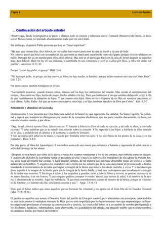 Página 6                                                                                                          La Voz del Heraldo




 ... Continuación del artículo anterior
Observe que, desde la perspectiva de pacto o alianza, todo se conecta y relaciona con el Tzemach (Renuevo) de David, es decir
con el Mesías Jesús, no teniendo absolutamente nada que ver con Efraín.

Sin embargo, el apóstol Pablo presenta que hay un “Israel espiritual”:

“He aquí que vienen días, dice Jehová, en los cuales haré nuevo pacto con la casa de Jacob y la casa de Judá:
No como el pacto que hice con sus padres el día que tomé su mano para sacarlos de tierra de Egipto; porque ellos invalidaron mi
pacto, bien que fuí yo un marido para ellos, dice Jehová: Mas éste es el pacto que haré con la casa de Israel después de aquellos
días, dice Jehová: Daré mi ley en sus entrañas, y escribiréla en sus corazones; y seré yo á ellos por Dios, y ellos me serán por
pueblo”. Jeremías 31.31-33.

Porque “ya no hay judío, ni griego” (Gál. 3.4).

“No hay aquí judío, ni griego; no hay siervo, ni libre; no hay macho, ni hembra: porque todos vosotros sois uno en Cristo Jesús”.
Gál. 3.28.

Por tanto somos también herederos en Cristo:

“Así también nosotros, cuando éramos niños, éramos siervos bajo los rudimentos del mundo. Mas venido el cumplimiento del
tiempo, Dios envió su Hijo, hecho de mujer, hecho súbdito á la ley, Para que redimiese á los que estaban debajo de la ley, á fin
de que recibiésemos la adopción de hijos. Y por cuanto sois hijos, Dios envió el Espíritu de su Hijo en vuestros corazones, el
cual clama: Abba, Padre. Así que ya no eres más siervo, sino hijo, y si hijo, también heredero de Dios por Cristo”. Gál. 4.3-7.

Sellamiento y abandono de la cizaña

Deuteronomio 6 nos presenta que Dios tiene una señal en la Santa Ley que representa Su carácter, Su Santo Espíritu, Su volun-
tad y espera que nosotros la obtengamos por medio de la completa obediencia, que sea parte nuestra diariamente, es decir, por
convencimiento -mente- y por obras.

“Oye, Israel: Jehová nuestro Dios, Jehová uno es: Y Amarás á Jehová tu Dios de todo tu corazón, y de toda tu alma, y con todo
tu poder. Y estas palabras que yo te mando hoy, estarán sobre tu corazón: Y las repetirás á tus hijos, y hablarás de ellas estando
en tu casa, y andando por el camino, y al acostarte, y cuando te levantes:
Y has de atarlas por señal en tu mano, y estarán por frontales entre tus ojos: Y las escribirás en los postes de tu casa, y en tus
portadas”. Deut. 6.4-9.

Por otra parte, el libro del Apocalipsis 13 nos indica acerca de una marca que pertenece a Satanás y representa la señal, marca o
sello del Enemigo de las almas:

“Después vi otra bestia que subía de la tierra; y tenía dos cuernos semejantes á los de un cordero, mas hablaba como un dragón.
Y ejerce todo el poder de la primera bestia en presencia de ella; y hace á la tierra y á los moradores de ella adorar la primera bes-
tia, cuya llaga de muerte fué curada. Y hace grandes señales, de tal manera que aun hace descender fuego del cielo á la tierra
delante de los hombres. Y engaña á los moradores de la tierra por las señales que le ha sido dado hacer en presencia de la bestia,
mandando á los moradores de la tierra que hagan la imagen de la bestia que tiene la herida de cuchillo, y vivió. Y le fué dado que
diese espíritu á la imagen de la bestia, para que la imagen de la bestia hable; y hará que cualesquiera que no adoraren la imagen
de la bestia sean muertos. Y hacía que á todos, á los pequeños y grandes, ricos y pobres, libres y siervos, se pusiese una marca en
su mano derecha, ó en sus frentes: Y que ninguno pudiese comprar ó vender, sino el que tuviera la señal, ó el nombre de la bes-
tia, ó el número de su nombre. Aquí hay sabiduría. El que tiene entendimiento, cuente el número de la bestia; porque es el núme-
ro de hombre: y el número de ella, seiscientos sesenta y seis.”. Apoc. 13.11-18.

Note que el Señor indica que tiene aquellos que no hicieron Su voluntad y los aparta en el Gran Día de la Cosecha Celestial
(Mat. 7.22; 25.26).

El profeta ve aquellos que toman el Nombre Santo del pueblo de Dios por nombre, pero abandonan sus principios, colocándolos
en una lucha contra la verdadera simiente de Dios que no está respaldada por las leyes humanas sino que amparado por las hues-
tes angelicales proclaman el mensaje de amonestación y justicia. La vocera del Señor ve a un pueblo de nombre persiguiendo a
los disidentes, fanáticos, reformadores, secta aborrecible, los guardadores del sábado, ese pequeño pueblo que no tiene nombre,
ni catedrales hechas por manos de hombres:
 