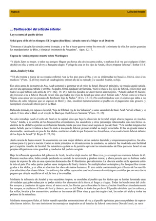 Página 8                                                                                                          La Voz del Heraldo




... Continuación del artículo anterior
Leyes contra el pueblo divino

Señal para el fin de los tiempos: El Dragón (dios/diosa) Airado contra la Mujer en el Desierto

"Entonces el dragón fue airado contra la mujer; y se fue a hacer guerra contra los otros de la simiente de ella, los cuales guardan
los mandamientos de Dios, y tienen el testimonio de Jesucristo". Apoc. 12.17.

Esposa de Amán propone muerte sobre Mardoqueo

“Y díjole Zeres su mujer, y todos sus amigos: Hagan una horca alta de cincuenta codos, y mañana di al rey que cuelguen á Mar-
dochêo en ella; y entra con el rey al banquete alegre. Y plugo la cosa en los ojos de Amán, é hizo preparar la horca”. Esther 5.14.

Acab, Jezabel y Elías

“"El año treinta y nueve de su reinado enfermó Asa de los pies para arriba, y en su enfermedad no buscó a Jehová, sino a los
médicos." (Vers. 12.) El rey murió el cuadragésimo primer año de su reinado y le sucedió Josafat, su hijo.

Dos años antes de la muerte de Asa, Acab comenzó a gobernar en el reino de Israel. Desde el principio, su reinado quedó señala-
do por una apostasía extraña y terrible. Su padre, Omri, fundador de Samaria, "hizo lo malo a los ojos de Jehová, e hizo peor que
todos los que habían sido antes de él" (1 Rey. 16: 25); pero los pecados de Acab fueron aún mayores. "Añadió Achab 84 hacien-
do provocar a ira a Jehová Dios de Israel, más que todos los reyes de Israel que antes de él habían sido." Actuó como si le fuera
"ligera cosa andar en los pecados de Jeroboam hijo de Nabat." (Vers. 33, 31.) No conformándose con el aliento que daba a las
formas de culto religioso que se seguían en Betel y Dan, encabezó temerariamente al pueblo en el paganismo más grosero, y
reemplazó el culto de Jehová por el de Baal.

Habiendo tomado por esposa a Jezabel, "hija de Ethbaal rey de los Sidonios" y sumo sacerdote de Baal, Acab "sirvió a Baal, y lo
adoró. E hizo altar a Baal, en el templo de Baal que él edificó en Samaria." (Vers. 31, 32).

No sólo introdujo Acab el culto de Baal en la capital, sino que bajo la dirección de Jezabel erigió altares paganos en muchos
"altos," donde, a la sombra de los bosquecillos circundantes, los sacerdotes y otros personajes relacionados con esta forma se-
ductora de la idolatría ejercían su influencia funesta, hasta que casi todo Israel seguía en pos de Baal. "A la verdad ninguno fue
como Achab, que se vendiese a hacer lo malo a los ojos de Jehová; porque Jezabel su mujer lo incitaba. El fue en grande manera
abominable, caminando en pos de los ídolos, conforme a todo lo que hicieron los Amorrheos, a los cuales lanzó Jehová delante
de los hijos de Israel." (1 Reyes 21:25, 26).

Acab carecía de fuerza moral. Su casamiento con una mujer idólatra, de un carácter decidido y temperamento positivo, fue des-
astroso para él y para la nación. Como no tenía principios ni elevada norma de conducta, su carácter fue modelado con facilidad
por el espíritu resuelto de Jezabel. Su naturaleza egoísta no le permitía apreciar las misericordias de Dios para con Israel ni sus
propias obligaciones como guardián y conductor del pueblo escogido.

Bajo la influencia agostadora del gobierno de Acab, Israel se alejó mucho del Dios vivo, y corrompió sus caminos delante de él.
Durante muchos años, había estado perdiendo su sentido de reverencia y piadoso temor; y ahora parecía que no hubiese nadie
capaz de exponer la vida en una oposición destacada a las 85 blasfemias prevalecientes. La obscura sombra de la apostasía cubr-
ía todo el país. Por todas partes podían verse imágenes de Baal y Astarte. Se multiplicaban los templos y los bosquecillos consa-
grados a los ídolos, y en ellos se adoraban las obras de manos humanas. El aire estaba contaminado por el humo de los sacrifi-
cios ofrecidos a los dioses falsos. Las colinas y los valles repercutían con los clamores de embriaguez emitidos por un sacerdocio
pagano que ofrecía sacrificios al sol, la luna y las estrellas.

Mediante la influencia de Jezabel y sus sacerdotes impíos, se enseñaba al pueblo que los ídolos que se habían levantado eran
divinidades que gobernaban por su poder místico los elementos de la tierra, el fuego y el agua. Todas las bendiciones del cielo:
los arroyos y corrientes de aguas vivas, el suave rocío, las lluvias que refrescaban la tierra y hacían fructificar abundantemente
los campos, se atribuían al favor de Baal y Astarte, en vez del Dador de todo don perfecto. El pueblo olvidaba que las colinas y
los valles, los ríos y los manantiales, estaban en las manos del Dios vivo; y que éste regía el sol, las nubes del cielo y todos los
poderes de la naturaleza.

Mediante mensajeros fieles, el Señor mandó repetidas amonestaciones al rey y al pueblo apóstatas; pero esas palabras de repren-
sión fueron inútiles. En vano insistieron los mensajeros inspirados en el derecho de Jehová como único Dios de Israel; en vano
 
